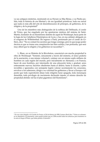 va sus antiguos misterios, mostrando en su Hyram su Mac-Renac, y su Piedra pu-
lida, toda la historia de esa libertad y de esa igualdad primitivas, toda esa moral
que nada es más allá del arte de desembarazarse de príncipes, de gobiernos, de la
religión y de la propiedad!”
     Uno de los miembros más distinguidos de la nobleza del Delfinado, el conde
de Virieu, que fue engañado por las apariencias místicas del sistema de Saint-
Martin, fundador de un Iluminismo distinto de aquel de Weishaupt, hacía parte de
la logia de los Caballeros Filantrópicos de Lyon, y fue, en esa calidad, delegado en
el congreso de Wilhelmsbad. De regreso a Paría, presionado por el conde de Gi-
lliers, dice: “No os contaré los secretos que traigo conmigo, pero lo que juzgo poder
deciros es que se trama una conspiración tan bien urdida y tan profunda, que será
muy difícil que la religión y los gobiernos no sucumban”1.


    L. Blanc, en su Histoire de la Révolution, caracterizó con mucha propiedad la
obra de Weishaupt: “Someter, únicamente a través del misterio, el único poderío
de la asociación, a una mismo voluntad y animar con un mismo soplo millares de
hombres en cada región del mundo, pero inicialmente en Alemania y en Francia;
hacer de esos hombres, por intermedio de una educación lenta y gradual, seres
enteramente nuevos; hacerlos obedientes hasta el delirio, hasta la muerte, a jefes
invisibles e ignorados; con semejante legión valorar secretamente los corazones,
envolver a los soberanos, dirigir a su voluntad los gobiernos y llevar a Europa a tal
punto que toda superstición (léase toda religión) fuese apagada, toda monarquía
demolida, todo privilegio de nacimiento declarado injusto, el mismo derecho de
propiedad abolido: tal fue el plan gigantesco del Iluminismo”.




                                                            
1 En una carta dirigida a la Gazette de France, el 26 de febrero de 1909, Gustave Bord dice: “Virieu no solamen-
te no abandonó a la masonería, como puedo probar que en 1788 envidió todos los esfuerzos para mantener en
la secta al duque d?Haire, que había pedido si dimisión”.


                                                                                            Página 109 de 206

 
 