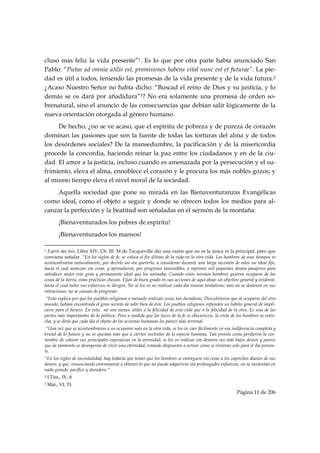 cluso más feliz la vida presente”1. Es lo que por otra parte había anunciado San
Pablo: “Pietas ad omnia utilis est, promisiones habens vital nunc est et futurae”. La pie-
dad es útil a todos, teniendo las promesas de la vida presente y de la vida futura.2
¿Acaso Nuestro Señor no había dicho: “Buscad el reino de Dios y su justicia, y lo
demás se os dará por añadidura”3? No era solamente una promesa de orden so-
brenatural, sino el anuncio de las consecuencias que debían salir lógicamente de la
nueva orientación otorgada al género humano.
     De hecho, ¿no se ve acaso, que el espíritu de pobreza y de pureza de corazón
dominan las pasiones que son la fuente de todas las torturas del alma y de todos
los desórdenes sociales? De la mansedumbre, la pacificación y de la misericordia
procede la concordia, haciendo reinar la paz entre los ciudadanos y en de la ciu-
dad. El amor a la justicia, incluso cuando es amenazada por la persecución y el su-
frimiento, eleva el alma, ennoblece el corazón y le procura los más nobles gozos; y
al mismo tiempo eleva el nivel moral de la sociedad.
    Aquella sociedad que pone su mirada en las Bienaventuranzas Evangélicas
como ideal, como el objeto a seguir y donde se ofrecen todos los medios para al-
canzar la perfección y la beatitud son señaladas en el sermón de la montaña:
           ¡Bienaventurados los pobres de espíritu!
           ¡Bienaventurados los mansos!
                                                            
1 Esprit des lois, Libre XIV, Ch. III. M de Tocqueville dio una razón que no es la única ni la principal, pero que
conviene señalar. “En los siglos de fe, se coloca el fin último de la vida en la otra vida. Los hombres de esos tiempos se
acostumbraron naturalmente, por decirlo así sin quererlo, a considerar durante una larga sucesión de años un ideal fijo,
hacia el cual avanzan sin cesar, y aprendieron, por progresos insensibles, a reprimir mil pequeños deseos pasajeros para
satisfacer mejor este gran y permanente ideal que los animaba: Cuando estos mismos hombres quieren ocuparse de las
cosas de la tierra, estas prácticas chocan. Fijan de buen grado en sus acciones de aquí abajo un objetivo general y evidente,
hacia el cual todos sus esfuerzos se dirigen. No se los ve no realizar cada día nuevas tentativas; mas no se detienen en sus
intenciones, no se cansan de progresar.
 “Esto explica por qué los pueblos religiosos a menudo realizan cosas tan duraderas. Descubrieron que al ocuparse del otro
mundo, habían encontrado el gran secreto de salir bien de éste. Los pueblos religiosos infunden un hábito general de impli-
carse para el futuro. En esto, no son menos útiles a la felicidad de esta vida que a la felicidad de la otra. Es una de las
partes más importantes de la política. Pero a medida que las luces de la fe se obscurecen, la vista de los hombres se estre-
cha, y se diría que cada día el objeto de las acciones humanas les parece más terrenal.
 “Una vez que se acostumbraron a no ocuparse más en la otra vida, se los ve caer fácilmente en esa indiferencia completa y
brutal de lo futuro y no se ajustan más que a ciertos instintos de la especie humana. Tan pronto como perdieron la cos-
tumbre de colocar sus principales esperanzas en la eternidad, se los ve realizar sin demora sus más bajos deseos y parece
que de momento se desesperan de vivir una eternidad, estando dispuestos a actuar como si vivieran solo para el día presen-
te.
“En los siglos de incredulidad, hay todavía que temer que los hombres se entreguen sin cesar a los caprichos diarios de sus
deseos, y que, renunciando enteramente a obtener lo que no puede adquirirse sin prolongados esfuerzos, no se sustentan en
nada grande, pacífico y duradero.”
2   I Tim., IV, 8.
3   Mat., VI, 33.
                                                                                                        Página 11 de 206

 
 