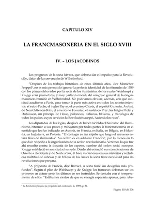 CAPITULO XIV


    LA FRANCMASONERIA EN EL SIGLO XVIII


                                                       IV. – LOS JACOBINOS


      Los progresos de la secta bávara, que debería dar el impulso para la Revolu-
ción, datan de la convención de Wilhelmsbad.
      “Después de los trabajos históricos de estos últimos años, dice Monseñor
Freppel1, no es más permitido ignorar la perfecta identidad de las fórmulas de 1789
con los planes elaborados por la secta de los iluministas, de los cuales Weishaupt y
Knigge eran promotores, y muy particularmente del congreso general de las logias
masónicas reunido en Wilhelmsbad. No podríamos olvidar, además, con qué soli-
citud acudieron a París, para tomar la parte más activa en todos los acontecimien-
tos, el suizo Pache, el inglés Payne, el prusiano Clootz, el español Guzmán, Arabat,
de Neufchâtel-en-Bray, el americano Fournier, el austriaco Prey, los belgas Proly y
Dubuisson, un príncipe de Hesse, poloneses, italianos, bávaros, y tránsfugas de
todos los países, cuyos servicios la Revolución aceptó, haciéndolos ricos”.
      Los diputados de las logias, después de haber recibido el bautismo del Ilumi-
nismo, retornan a sus países y trabajaron por todas partes la francmasonería en el
sentido que les fue indicado: en Austria, en Francia, en Italia, en Bélgica, en Holan-
da, en Inglaterra, en Polonia. “El contagio es tan rápido que luego el universo es-
tará lleno de iluministas”. Su centro es en adelante Francfort, por lo menos en lo
que dice respecto a la organización de la acción revolucionaria. Veremos lo que fue
ahí resuelto contra la dinastía de los capetos, cumbre del orden social europeo.
Knigge estableció en esa ciudad su sede. Desde ahí extendió sus conspiraciones de
Oriente a Occidente y de Norte a Sur, él hace iniciaciones en sus misterios y recluta
esa multitud de cabezas y de brazos de los cuales la secta tiene necesidad para las
revoluciones que prepara.
    “A propósito de Francia, dice Barruel, la secta tiene sus designios más pro-
fundos”. Según el plan de Weishaupt y de Knigge, los franceses deberían ser los
primeros en actuar pero los últimos en ser instruidos. Se contaba con el tempera-
mento de ellos. “Estábamos ciertos de que su energía esperaría apenas, para rebe-
                                                            
1   La Révolution française (a propósito del centenario de 1789), p. 34.
                                                                              Página 110 de 206

 
 