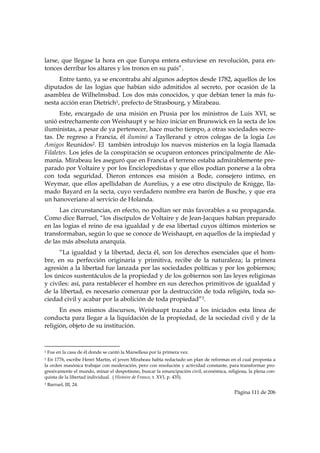 larse, que llegase la hora en que Europa entera estuviese en revolución, para en-
tonces derribar los altares y los tronos en su país”.
     Entre tanto, ya se encontraba ahí algunos adeptos desde 1782, aquellos de los
diputados de las logias que habían sido admitidos al secreto, por ocasión de la
asamblea de Wilhelmsbad. Los dos más conocidos, y que debían tener la más fu-
nesta acción eran Dietrich1, prefecto de Strasbourg, y Mirabeau.
      Este, encargado de una misión en Prusia por los ministros de Luis XVI, se
unió estrechamente con Weishaupt y se hizo iniciar en Brunswick en la secta de los
iluministas, a pesar de ya pertenecer, hace mucho tiempo, a otras sociedades secre-
tas. De regreso a Francia, él iluminó a Tayllerand y otros colegas de la logia Los
Amigos Reunidos2. El también introdujo los nuevos misterios en la logia llamada
Filaletes. Los jefes de la conspiración se ocuparon entonces principalmente de Ale-
mania. Mirabeau les aseguró que en Francia el terreno estaba admirablemente pre-
parado por Voltaire y por los Enciclopedistas y que ellos podían ponerse a la obra
con toda seguridad. Dieron entonces esa misión a Bode, consejero intimo, en
Weymar, que ellos apellidaban de Aurelius, y a ese otro discípulo de Knigge, lla-
mado Bayard en la secta, cuyo verdadero nombre era barón de Busche, y que era
un hanoveriano al servicio de Holanda.
      Las circunstancias, en efecto, no podían ser más favorables a su propaganda.
Como dice Barruel, “los discípulos de Voltaire y de Jean-Jacques habían preparado
en las logias el reino de esa igualdad y de esa libertad cuyos últimos misterios se
transformaban, según lo que se conoce de Weishaupt, en aquellos de la impiedad y
de las más absoluta anarquía.
      “La igualdad y la libertad, decía él, son los derechos esenciales que el hom-
bre, en su perfección originaria y primitiva, recibe de la naturaleza; la primera
agresión a la libertad fue lanzada por las sociedades políticas y por los gobiernos;
los únicos sustentáculos de la propiedad y de los gobiernos son las leyes religiosas
y civiles: así, para restablecer el hombre en sus derechos primitivos de igualdad y
de la libertad, es necesario comenzar por la destrucción de toda religión, toda so-
ciedad civil y acabar por la abolición de toda propiedad”3.
      En esos mismos discursos, Weishaupt trazaba a los iniciados esta línea de
conducta para llegar a la liquidación de la propiedad, de la sociedad civil y de la
religión, objeto de su institución.


                                                            
1   Fue en la casa de él donde se cantó la Marsellesa por la primera vez.
2 En 1776, escribe Henri Martin, el joven Mirabeau había redactado un plan de reformas en el cual proponía a
la orden masónica trabajar con moderación, pero con resolución y actividad constante, para transformar pro-
gresivamente el mundo, minar el despotismo, buscar la emancipación civil, económica, religiosa, la plena con-
quista de la libertad individual. ( Histoire de France, t. XVI, p. 435).
3   Barruel, III, 24.
                                                                                         Página 111 de 206

 
 