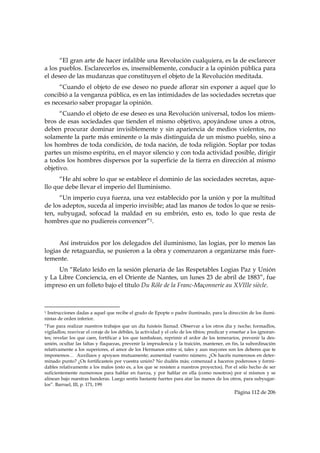 “El gran arte de hacer infalible una Revolución cualquiera, es la de esclarecer
a los pueblos. Esclarecerlos es, insensiblemente, conducir a la opinión pública para
el deseo de las mudanzas que constituyen el objeto de la Revolución meditada.
     “Cuando el objeto de ese deseo no puede aflorar sin exponer a aquel que lo
concibió a la venganza pública, es en las intimidades de las sociedades secretas que
es necesario saber propagar la opinión.
      “Cuando el objeto de ese deseo es una Revolución universal, todos los miem-
bros de esas sociedades que tienden el mismo objetivo, apoyándose unos a otros,
deben procurar dominar invisiblemente y sin apariencia de medios violentos, no
solamente la parte más eminente o la más distinguida de un mismo pueblo, sino a
los hombres de toda condición, de toda nación, de toda religión. Soplar por todas
partes un mismo espíritu, en el mayor silencio y con toda actividad posible, dirigir
a todos los hombres dispersos por la superficie de la tierra en dirección al mismo
objetivo.
      “He ahí sobre lo que se establece el dominio de las sociedades secretas, aque-
llo que debe llevar el imperio del Iluminismo.
      “Un imperio cuya fuerza, una vez establecido por la unión y por la multitud
de los adeptos, suceda al imperio invisible; atad las manos de todos lo que se resis-
ten, subyugad, sofocad la maldad en su embrión, esto es, todo lo que resta de
hombres que no pudiereis convencer”1.


     Así instruidos por los delegados del iluminismo, las logias, por lo menos las
logias de retaguardia, se pusieron a la obra y comenzaron a organizarse más fuer-
temente.
     Un “Relato leído en la sesión plenaria de las Respetables Logias Paz y Unión
y La Libre Conciencia, en el Oriente de Nantes, un lunes 23 de abril de 1883”, fue
impreso en un folleto bajo el título Du Rôle de la Franc-Maçonnerie au XVIIIe siècle.


                                                            
1Instrucciones dadas a aquel que recibe el grado de Epopte o padre iluminado, para la dirección de los ilumi-
nistas de orden inferior.
“Fue para realizar nuestros trabajos que un día fuisteis llamad. Observar a los otros día y noche; formadlos,
vigiladlos; reavivar el coraje de los débiles, la actividad y el celo de los tibios; predicar y enseñar a los ignoran-
tes; revelar los que caen, fortificar a los que tambalean, reprimir el ardor de los temerarios, prevenir la des-
unión, ocultar las faltas y flaquezas, prevenir la imprudencia y la traición, mantener, en fin, la subordinación
relativamente a los superiores, el amor de los Hermanos entre sí, tales y aun mayores son los deberes que te
imponemos… Auxiliaos y apoyaos mutuamente; aumentad vuestro número. ¿Os hacéis numerosos en deter-
minado punto? ¿Os fortificasteis por vuestra unión? No dudéis más; comenzad a haceros poderosos y formi-
dables relativamente a los malos (esto es, a los que se resisten a nuestros proyectos). Por el sólo hecho de ser
suficientemente numerosos para hablar en fuerza, y por hablar en ella (como nosotros) por sí mismos y se
alinean bajo nuestras banderas. Luego seréis bastante fuertes para atar las manos de los otros, para subyugar-
los”. Barruel, III, p. 171, 199.
                                                                                                Página 112 de 206

 
 