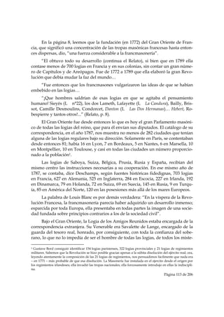 En la página 8, leemos que la fundación (en 1772) del Gran Oriente de Fran-
cia, que significó una concentración de las tropas masónicas francesas hasta enton-
ces dispersas, dio, “una fuerza considerable a la francmasonería”.
     “El obtuvo todo su desarrollo (continua el Relato), si bien que en 1789 ella
contase menos de 700 logias en Francia y en sus colonias, sin contar un gran núme-
ro de Capítulos y de Areópagos. Fue de 1772 a 1789 que ella elaboró la gran Revo-
lución que debía mudar la faz del mundo…
    “Fue entonces que los francmasones vulgarizaron las ideas de que se habían
embebido en las logias…
      “¡Que hombres saldrían de esas logias en que se agitaba el pensamiento
humano! Sieyès (L n°22), los dos Lameth, Lafayette (L La Candura), Bailly, Bris-
sot, Camille Desmoulins, Condorcet, Danton (L Las Dos Hermanas)… Hebert, Ro-
bespierre y tantos otros!...” (Relato, p. 8).
     El Gran Oriente fue desde entonces lo que es hoy el gran Parlamento masóni-
co de todas las logias del reino, que para él envían sus diputados. El catálogo de su
correspondencia, en el año 1787, nos muestra no menos de 282 ciudades que tenían
alguna de las logias regulares bajo su dirección. Solamente en París, se contentaban
desde entonces 81; había 16 en Lyon, 7 en Bordeaux, 5 en Nantes, 6 en Marsella, 10
en Montpellier, 10 en Toulouse, y casi en todas las ciudades un número proporcio-
nado a la población1.
      Las logias de Saboya, Suiza, Bélgica, Prusia, Rusia y España, recibían del
mismo centro las instrucciones necesarias a su cooperación. En ese mismo año de
1787, se contaba, dice Deschamps, según fuentes históricas fidedignas, 703 logias
en Francia, 627 en Alemania, 525 en Inglaterra, 284 en Escocia, 227 en Irlanda, 192
en Dinamarca, 79 en Holanda, 72 en Suiza, 69 en Suecia, 145 en Rusia, 9 en Turqu-
ía, 85 en América del Norte, 120 en las posesiones más allá de los mares Europeos.
     La palabra de Louis Blanc es por demás verdadera: “En la víspera de la Revo-
lución Francesa, la francmasonería parecía haber adquirido un desarrollo inmenso;
esparcida por toda Europa, ella presentaba en todas partes la imagen de una socie-
dad fundada sobre principios contrarios a los de la sociedad civil”.
     Bajo el Gran Oriente, la Logia de los Amigos Reunidos estaba encargada de la
correspondencia extranjera. Su Venerable era Savalette de Lange, encargado de la
guarda del tesoro real, honrado, por consiguiente, con toda la confianza del sobe-
rano, lo que no lo impedía de ser el hombre de todas las logias, de todos los miste-
                                                            
1 Gustave Bord consiguió identificar 154 logias parisienses, 322 logias provinciales y 21 logias de regimientos
militares. Sabemos que la Revolución se hizo posible gracias apenas a la súbita disolución del ejército real; ora,
leyendo atentamente la composición de las 21 logias de regimientos, nos persuadimos fácilmente que nada era
– en 1771 – más probable de que esa disolución. La Masonería fue instalada en el ejercito desde el origen por
los regimientos irlandeses; ella invadió las tropas nacionales; ella forzosamente introdujo en ellas la indiscipli-
na.
                                                                                              Página 113 de 206

 
 