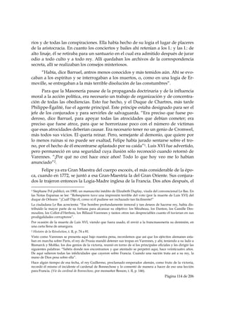 rios y de todas las conspiraciones. Ella había hecho de su logia el lugar de placeres
de la aristocracia. En cuanto los conciertos y bailes ahí retenían a los I.: y las I.: de
alto linaje, él se retiraba para un santuario en el cual era admitido después de jurar
odio a todo culto y a todo rey. Allí quedaban los archivos de la correspondencia
secreta, allí se realizaban los consejos misteriosos.
     “Había, dice Barruel, antros menos conocidos y más temidos aún. Ahí se evo-
caban a los espíritus y se interrogaban a los muertos, o, como en una logia de Er-
moville, se entregaban a la más terrible disolución de las constumbres”.
      Para que la Masonería pasase de la propaganda doctrinaria y de la influencia
moral a la acción política, era necesario un trabajo de organización y de concentra-
ción de todas las obediencias. Esto fue hecho, y el Duque de Chartres, más tarde
Philippe-Ègalité, fue el agente principal. Este príncipe estaba designado para ser el
jefe de los conjurados y para servirles de salvaguarda. “Era preciso que fuese po-
deroso, dice Barruel, para apoyar todas las atrocidades que debían cometer; era
preciso que fuese atroz, para que se horrorizase poco con el número de víctimas
que esas atrocidades deberían causar. Era necesario tener no un genio de Cromwel,
más todos sus vicios. El quería reinar. Pero, semejante al demonio, que quiere por
lo menos ruinas si no puede ser exaltad, Felipe había jurado sentarse sobre el tro-
no, por el hecho de él encontrarse aplastado por su caída”1. Luis XVI fue advertido,
pero permaneció en una seguridad cuya ilusión sólo reconoció cuando retornó de
Varennes. “¡Por qué no creí hace once años! Todo lo que hoy veo me lo habían
anunciado”2.
      Felipe ya era Gran Maestra del cuerpo escocés, el más considerable de la épo-
ca, cuando en 1772, se juntó a esa Gran-Maestría la del Gran Oriente. Sus conjura-
dos le trajeron entonces la Logia-Madre inglesa de la Francia. Dos años después, el
                                                            
1 Stephane Pol publicó, en 1900, un manuscrito inédito de Elizabeth Duplay, viuda del convencional Le Bas. En
las Notas Esparsas se lee: “Robespierre tuvo una impresión terrible del voto (por la muerte de Luis XVI) del
duque de Orleans: “¡Cuál! Dijo él, como si él pudiese ser rechazado tan fácilmente!”
La ciudadana Le Bas acrecienta: “Ese hombre profundamente inmoral y tan deseos de hacerse rey, había dis-
tribuido la mayor parte de su fortuna para alcanzar su objetivo: los Mirabeau, los Danton, los Camille Des-
moulins, los Collot-d’Herbois, los Billaud-Varennes y tantos otros tan despreciables cuanto él tuvieran en sus
prodigalidades corruptores”.
Por ocasión de la muerte de Luis XVI, viendo que fuera usado, él envió a la francmasonería su demisión, en
una carta llena de amargura.
2   Histoire de la Révolution, t. II, p. 74 a 81.
Visto como Varennes se presenta aquí bajo nuestra pena, recordemos que así que los ejércitos alemanes esta-
ban en marcha sobre París, el rey de Prusia mandó detener sus tropas en Varennes, y ahí, teniendo a su lado a
Bismarck y Moltke, los dos genios de la victoria, reunió en torno de sí los principales oficiales y les dirigió las
siguientes palabras: “Sabéis donde nos encontramos y que atentado se perpetró aquí, hace veinticuatro años.
De aquí salieron todas las infelicidades que cayeron sobre Francia. Cuando una nación trata así a su rey, la
mano de Dios pesa sobre ella”.
Hace algún tiempo de esa fecha, el rey Guillermo, proclamado emperador alemán, como fruto de la victoria,
recordó él mismo el incidente el cardenal de Bonnechose y lo comentó de manera a hacer de eso una lección
para Francia. (Vie du cardinal de Bonnechose, por monseñor Besson, t. II, p. 146).
                                                                                              Página 114 de 206

 
 