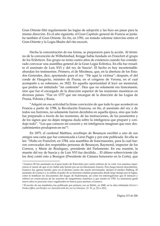 Gran Oriente filió regularmente las logias de adopción y las hizo así pasar para la
misma dirección. En el año siguiente, el Gran Capítulo general de Francia se junta-
ba también el Gran Oriente. En fin, en 1781, un tratado solemne intervino entre el
Gran-Oriente y la Logia-Madre del rito escocés.


      Hecha la concentración de esa forma, se prepararon para la acción. Al térmi-
no de la convención de Wilhelmsbad, Knigge había fundado en Francfort el grupo
de los Eclécticos. Ese grupo no tenía cuatro años de existencia cuando fue conside-
rado convocar una asamblea general de la Gran Logia Ecléctica. En ella fue resuel-
to el asesinato de Luis XVI y del rey de Suecia1. El hecho es hoy incontestable:
abundan los testimonios. Primero, el de Mirabeau, que, en la abertura de los Esta-
dos Generales, dice, apuntando para el rey: “He aquí la víctima”; después, el del
conde de Haugwitz, ministro de Prusia, en el congreso de Verona, en el cual
acompañó a su soberano, en 1822. En aquella oportunidad él leyó un memorial,
que podría ser intitulado “mi confesión”. Dice que no solamente era francmasón,
sino que fue el encargado de la dirección superior de las reuniones masónicas en
diversos países. “Fue en 1777 que me encargué de la dirección de las Logias de
Prusia, Polonia y Rusia.
     “Adquirí en esa actividad la firme convicción de que todo lo que aconteció en
Francia a partir de 1788, la Revolución Francesa, en fin, el asesinato del rey y de
todos sus horrores, no solamente fueron decididos en aquella época, sino que todo
fue preparado a través de las reuniones, de las instrucciones, de los juramentos y
de los signos que no dejan ninguna duda sobre la inteligencia que preparó y con-
dujo todo”. “Los que conocen mi corazón y mi inteligencia imaginan que esos des-
cubrimientos produjeron en mi”2.
      En 1875, el cardenal Mathieu, arzobispo de Besançon escribió a uno de sus
amigos una carta que fue comunicada a Léon Pagès y por este publicada. En ella se
lee: “Hubo en Francfort, en 1784, una asamblea de francmasones, para la cual fue-
ron convocadas dos respetables personas de Besançon, Raymond, inspector de los
Correos, y Marie de Bouleguey, presidente del Parlamento. En esa reunión, la
muerte del rey de Suecia y de Luis XVI fue decidida… El último sobreviviente (de
los dos) contó esto a Bourgon (Presidente de Cámara honorario en la Corte), que
                                                            
1 Gustavo III fue asesinado en el gran teatro de Estocolmo por cuatro señores de su corte. Los asesinos espar-
cieron el rumor de que el rey había sido herido por un revolucionario francés. Pero luego fueron descubiertos.
Gustavo fue apenas herido, pero en el décimo cuarto día murió envenenado, declaró el médico Dalberg. El
asesinato de Gustavo y la subida al poder de su hermano estaban preparados desde largo tiempo por la logias,
como lo testifican los documentos del duque de Sudermaine, así como los interrogatorios que él instauró y
rubricó en consecuencia de las sesiones de magnetismo masónico a que asistió en 1783. La masonería gastó
nueve años en procurar cinco vagabundos en Suecia para asesinar a Gustavo.
2El escrito de esa estadística fue publicado por primera vez en Berlín, en 1840, en la obra intitulada Dorrev's
Denkscrifften und Briefen zur charackteristik der wet un litteratur. (T. IV, p. 211 e 221).


                                                                                           Página 115 de 206

 
 