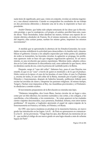 nada tiene de significado, pero que, vistos en conjunto, revelan un sistema ingenio-
so y una alianza misteriosa. Cuando se comparaban los resultados de ese trabajo
en dos provincias diferentes y distantes una de la otra, la impresión se hace sor-
prendente.
      André Chénier, que había sido adepto entusiasta de las ideas que la Revolu-
ción produjo, y que lo condujeron, a él propio, al cadalso, percibió bien esto, cuan-
do decía: “Esas Sociedades, todas dándose las manos, forman una especie de co-
rriente eléctrica alrededor de Francia. En el mismo momento, en todos los cantos
del imperio, ellas actúan juntas, sueltan los mismo gritos, imprimen los mismos
movimientos”.


      A medida que se aproximaba la abertura de los Estados-Generales, las socie-
dades secretas redoblaron la actividad para desacreditar a la familia real y desesta-
bilizar el gobierno. Gracias a los adeptos esparcidos por todas partes, las palabras
de orden se transmiten, las leyendas circulan, la agitación se propaga, los proble-
mas aparecen: todo se hace sin que ninguna organización aparezca. Es un movi-
miento, es una revolución que parece espontanea. Mientras tanto, adeptos coloca-
dos en la Corte adormecen la desconfianza real, unos sabiendo lo que hacen, otros
no dándose cuenta de eso, como la princesa de Lamballe junto a la Reina.
      Después, surge el “caso del collar”. Sabemos hoy, pues el caso Dreyfus nos
enseñó, lo que es un “caso” a través de quien es mostrado y de lo que él produce.
Hubo varios en la época: el caso de los Jesuitas, el caso Calas, el caso La Chalotais
y, encima de todos, el caso del collar de la Reina, montado por el judío Cagliosto.
Filósofos y francmasones, después de haberlos lanzado, publicaron folletos para
excitar las envidias de clases y despertar las pasiones religiosas. Al mismo tiempo,
Turgot y Necker eran impuestos al Rey, las Asambleas provinciales y el Parlamen-
to obedecían a comités ocultos.
     El movimiento preparatorio de la Revolución se extendía más lejos.
      “Delatores intangibles, dice Louis Blanc, hacían circular de un lugar a otro,
como por un hilo eléctrico, los secretos sustraídos a las cortes, a los colegios, a las
cancillerías, a los tribunales, a los consistorios… Se veían aparecer en las ciudades
ciertos viajantes desconocidos, cuya presencia, finalidad, fortuna, eran otros tantos
problemas”. El muestra a Cagliostro ejerciendo el papel de cajero-viajante de la
francmasonería en Francia y en Italia, en Polonia y en Rusia.
      En 1787, una nueva mudanza se produjo en la masonería francesa, un nuevo
grado fue introducido en las logias. Los Il∴ de París se apresuraron en comunicar-
lo a los Il∴ de las provincias. “Tengo bajo los ojos, dice Barruel, las memorias de un
Il∴ que recibió el código de ese nuevo grado en una logia situada a más de ochenta
leguas de París”.

                                                                       Página 118 de 206

 
 