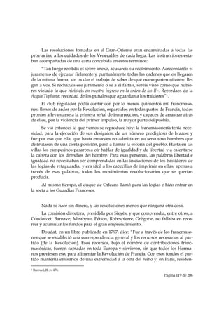 Las resoluciones tomadas en el Gran-Oriente eran encaminadas a todas las
provincias, a los cuidados de los Venerables de cada logia. Las instrucciones esta-
ban acompañadas de una carta concebida en estos términos:
      “Tan luego recibáis el sobre anexo, acusareis su recibimiento. Acrecentaréis el
juramento de ejecutar fielmente y puntualmente todas las ordenes que os llegaren
de la misma forma, sin os dar el trabajo de saber de qué mano parten ni cómo lle-
gan a vos. Si rechazáis ese juramento o se a él faltáis, seréis visto como que hubie-
res violado lo que hicisteis en vuestro ingreso en la orden de los Il∴ Recordaos de la
Acqua Tophana; recordad de los puñales que aguardan a los traidores”1.
      El club regulador podía contar con por lo menos quinientos mil francmaso-
nes, llenos de ardor por la Revolución, esparcidos en todas partes de Francia, todos
prontos a levantarse a la primera señal de insurrección, y capaces de arrastrar atrás
de ellos, por la violencia del primer impulso, la mayor parte del pueblo.
      Se vio entonces lo que vemos se reproduce hoy: la francmasonería tenía nece-
sidad, para la ejecución de sus designios, de un número prodigioso de brazos; y
fue por eso que ella, que hasta entonces no admitía en su seno sino hombres que
disfrutasen de una cierta posición, pasó a llamar la escoria del pueblo. Hasta en las
villas los campesinos pasaron a oír hablar de igualdad y de libertad y a calentarse
la cabeza con los derechos del hombre. Para esas personas, las palabras libertad e
igualdad no necesitaban ser comprendidas en las iniciaciones de los bastidores de
las logias de retaguardia, y era fácil a los cabecillas de imprimir en ellas, apenas a
través de esas palabras, todos los movimientos revolucionarios que se querían
producir.
      Al mismo tiempo, el duque de Orleans llamó para las logias e hizo entrar en
la secta a los Guardias Franceses.


           Nada se hace sin dinero, y las revoluciones menos que ninguna otra cosa.
      La comisión directora, presidida por Sieyès, y que comprendía, entre otros, a
Condorcet, Barnave, Mirabeau, Pétion, Robespierre, Grégorie, no fallaba en reco-
rrer y acumular los fondos para el gran emprendimiento.
     Doudat, en un libro publicado en 1797, dice: “Fue a través de los francmaso-
nes que se estableció una correspondencia general y los recursos necesarios al par-
tido (de la Revolución). Esos recursos, bajo el nombre de contribuciones franc-
masónicas, fueron captadas en toda Europa y sirvieron, sin que todos los Herma-
nos previesen eso, para alimentar la Revolución de Francia. Con esos fondos el par-
tido mantenía emisarios de una extremidad a la otra del reino y, en París, residen-
                                                            
1   Barruel, II, p. 476.
                                                                        Página 119 de 206

 
 