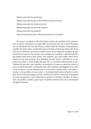 ¡Bienaventurados los que lloran!
     ¡Bienaventurados los que sufren hambre y sed de justicia!
     ¡Bienaventurados los misericordiosos!
     ¡Bienaventurados los puros de corazón!
     ¡Bienaventurados los pacíficos!
     ¡Bienaventurados los que sufren persecución por la justicia!


     El ascenso, no digamos sólo de las almas santas, sino también de las naciones,
tuvo su punto culminante en el siglo XIII. San Francisco de Asís y Santo Domingo,
con sus discípulos San Luis de Francia y Santa Isabel de Hungría, acompañados y
seguidos de tantos otros, mantuvieron por un tiempo el ideal que había sido alcan-
zado por la imitación que había excitado dentro de las almas los ejemplos de des-
precio de las cosas de este mundo, de la caridad con el prójimo y del amor de Dios
que habían dado tantos otros santos. Pero mientras que estas nobles almas alcan-
zaban los más altas cumbres de la santidad, muchos otros se enfriaban en su im-
pulso hacia Dios; y, hacia finales del siglo XIV, se manifestó abiertamente un mo-
vimiento de retroceso, que impulsó a la sociedad y la trajo a la situación actual, es
decir, al triunfo próximo, e inminente reino del socialismo, fin obligado de la civili-
zación moderna. Ya que mientras que la civilización cristiana eleva a las almas y
conduce a los pueblos a la paz social y a la prosperidad incluso temporal, la leva-
dura de la civilización pagana, tiende a producir los efectos contrarios; la búsqueda
de todos los placeres, y para obtenerlos, la guerra, de hombre a hombre, de clase a
clase, de pueblo a pueblo; guerra que no podría terminar sino con la destrucción
del género humano.




                                                                        Página 12 de 206

 
 
