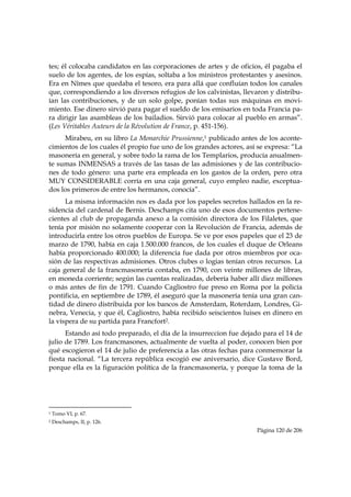 tes; él colocaba candidatos en las corporaciones de artes y de oficios, él pagaba el
suelo de los agentes, de los espías, soltaba a los ministros protestantes y asesinos.
Era en Nîmes que quedaba el tesoro, era para allá que confluían todos los canales
que, correspondiendo a los diversos refugios de los calvinistas, llevaron y distribu-
ían las contribuciones, y de un solo golpe, ponían todas sus máquinas en movi-
miento. Ese dinero sirvió para pagar el sueldo de los emisarios en toda Francia pa-
ra dirigir las asambleas de los bailadios. Sirvió para colocar al pueblo en armas”.
(Les Véritables Auteurs de la Révolution de France, p. 451-156).
     Mirabeu, en su libro La Monarchie Prussienne,1 publicado antes de los aconte-
cimientos de los cuales él propio fue uno de los grandes actores, así se expresa: “La
masonería en general, y sobre todo la rama de los Templarios, producía anualmen-
te sumas INMENSAS a través de las tasas de las admisiones y de las contribucio-
nes de todo género: una parte era empleada en los gastos de la orden, pero otra
MUY CONSIDERABLE corría en una caja general, cuyo empleo nadie, exceptua-
dos los primeros de entre los hermanos, conocía”.
      La misma información nos es dada por los papeles secretos hallados en la re-
sidencia del cardenal de Bernis. Deschamps cita uno de esos documentos pertene-
cientes al club de propaganda anexo a la comisión directora de los Filaletes, que
tenía por misión no solamente cooperar con la Revolución de Francia, además de
introducirla entre los otros pueblos de Europa. Se ve por esos papeles que el 23 de
marzo de 1790, había en caja 1.500.000 francos, de los cuales el duque de Orleans
había proporcionado 400.000; la diferencia fue dada por otros miembros por oca-
sión de las respectivas admisiones. Otros clubes o logias tenían otros recursos. La
caja general de la francmasonería contaba, en 1790, con veinte millones de libras,
en moneda corriente; según las cuentas realizadas, debería haber allí diez millones
o más antes de fin de 1791. Cuando Cagliostro fue preso en Roma por la policía
pontificia, en septiembre de 1789, él aseguró que la masonería tenía una gran can-
tidad de dinero distribuida por los bancos de Amsterdam, Roterdam, Londres, Gi-
nebra, Venecia, y que él, Cagliostro, había recibido seiscientos luises en dinero en
la víspera de su partida para Francfort2.
      Estando así todo preparado, el día de la insurreccion fue dejado para el 14 de
julio de 1789. Los francmasones, actualmente de vuelta al poder, conocen bien por
qué escogieron el 14 de julio de preferencia a las otras fechas para conmemorar la
fiesta nacional. “La tercera república escogió ese aniversario, dice Gustave Bord,
porque ella es la figuración política de la francmasonería, y porque la toma de la




                                                            
1   Tomo VI, p. 67.
2   Deschamps, II, p. 126.
                                                                     Página 120 de 206

 
 