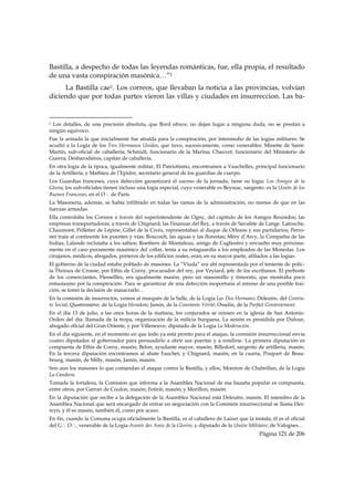 Bastilla, a despecho de todas las leyendas románticas, fue, ella propia, el resultado
de una vasta conspiración masónica…”1
     La Bastilla cae1. Los correos, que llevaban la noticia a las provincias, volvían
diciendo que por todas partes vieron las villas y ciudades en insurreccion. Las ba-

                                                            
1 Los detalles, de una precisión absoluta, que Bord ofrece, no dejan lugar a ninguna duda, no se prestan a
ningún equívoco.
Fue la armada la que inicialmente fue atraída para la conspiración, por intermedio de las logias militares. Se
acudió a la Logia de los Tres Hermanos Unidos, que tuvo, sucesivamente, como venerables: Minette de Saint-
Martin, sub-oficial de caballería; Schmidt, funcionario de la Marina; Chauvet, funcionario del Ministerio de
Guerra; Desbarodières, capitán de caballería.
En otra logia de la época, igualmente militar, El Patriotismo, encontramos a Vauchelles, principal funcionario
de la Artillería, y Mathieu de l’Epidor, secretario general de los guardias de cuerpo.
Los Guardias franceses, cuya defección garantizará el suceso de la jornada, tiene su logia: Los Amigos de la
Gloria; los sub-oficiales tienen incluso una logia especial, cuyo venerable es Beyssac, sargento: es la Unión de los
Buenos Franceses, en el O∴ de París.
La Masonería, además, se había infiltrado en todas las ramas de la administración, no menos de que en las
fuerzas armadas.
Ella controlaba los Correos a través del superintendente de Ogny, del capítulo de los Amigos Reunidos; las
empresas transportadoras, a través de Chignard; las Finanzas del Rey, a través de Savalète de Lange. Latouche,
Chaumont, Pelletier de Lépine, Gillet de la Croix, representaban al duque de Orleans y sus partidarios; Perro-
net traía al continente los puentes y vías; Boucoult, las aguas y las florestas; Méry d’Arcy, la Compañía de las
Indias; Lalande reclutaba a los sabios; Roettiers de Montaleau, amigo de Cagliostro y envuelto muy próxima-
mente en el caso puramente masónico del collar, tenía a su retaguardia a los empleados de las Monedas. Los
cirujanos, médicos, abogados, porteros de los edificios reales, eran, en su mayor parte, afiliados a las logias.
El gobierno de la ciudad estaba poblado de masones. La “Viuda” era ahí representada por el teniente de polic-
ía Thrioux de Crosne, por Ethis de Corny, procurador del rey, por Veytard, jefe de los escribanos. El preboste
de los comerciantes, Flessellles, era igualmente masón, pero un masonsillo y timorato, que mostraba poco
entusiasmo por la conspiración. Para se garantizar de una defección inoportuna al mismo de una posible trai-
ción, se tomó la decisión de masacrarlo…
En la comisión de insurrectos, vemos al marqués de la Salle, de la Logia Las Dos Hermans; Deleutre, del Contra-
to Social; Quatremière, de la Logia Heradom; Jamin, de la Constante Vérité; Osselin, de la Parfait Contentement.
En el día 13 de julio, a las once horas de la mañana, los conjurados se reúnen en la iglesia de San Antonio.
Orden del día: llamada de la tropa, organización de la milicia burguesa. La sesión es presidida por Dufour,
abogado oficial del Gran Oriente, y por Villeneuve, diputado de la Logia La Moderación.
En el día siguiente, en el momento en que todo ya está pronto para el ataque, la comisión insurreccional envía
cuatro diputados al gobernador para persuadirlo a abrir sus puertas y a rendirse. La primera diputación es
compuesta de Ethis de Corny, masón; Belon, ayudante mayor, masón; Billedorf, sargento de artillería, masón.
En la tercera diputación encontramos al abate Fauchet, y Chignard, masón; en la cuarta, Poupart de Beau-
bourg, masón, de Milly, masón, Jamin, masón.
Son aun los masones lo que comandan el ataque contra la Bastilla, y ellos, Moreton de Chabrillan, de la Logia
La Candura.
Tomada la fortaleza, la Comision que informa a la Asamblea Nacional de esa hazaña popular es compuesta,
entre otros, por Garran de Coulon, masón; Feitrié, masón; y Morillon, masón.
En la diputación que recibe a la delegación de la Asamblea Nacional está Deleutre, masón. El miembro de la
Asamblea Nacional que será encargado de entrar en negociación con la Comisión insurreccional se llama Her-
wyn, y él es masón, también él, como por acaso.
En fin, cuando la Comuna ocupa oficialmente la Bastilla, es el caballero de Laizer que la instala, él es el oficial
del G∴ O∴, venerable de la Logia Avenir des Amis de la Glorire, y diputado de la Unión Militaire, de Valognes…
                                                                                               Página 121 de 206

 
 