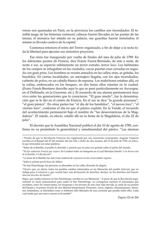 rreras son quemadas en París, en la provincia los castillos son incendiados. El te-
mible juego de las linternas comenzó; cabezas fueron llevadas en las puntas de las
lanzas; el monarca fue sitiado en su palacio, sus guardias fueron inmolados; él
mismo es llevado cautivo de la capital.
      Comienza entonces el reino del Terror organizado, a fin de dejar a la secta to-
da la libertad para ejecutar sus siniestros proyectos.
      Ese reino fue inaugurado por vuelta de finales del mes de julio de 1789. En
los diferentes puntos de Francia, dice Frantz Funck-Brentado, de este a oeste, de
norte a sur, se esparció súbitamente un terror extraño, terror loco. Los habitantes
de los campos se refugiaban en las ciudades, cuyas puertas eran cerradas en segui-
da con gran prisa. Los hombres se reunin armados en las calles; eran, se gritaba, los
bandidos. En ciertas localidades, un mensajero llegaba, con los ojos incendiados,
cubierto de polvo, en un caballo blanco de espuma. Los malechores estaban allá, en
la colina, emboscados en los bosques, en dos horas ellos estarían en la ciudad.
(Franz Funck-Brentano describe aquí lo que se pasó particularmente en Auvergne,
en el Delfinado, en la Guyenne, etc.). El recuerdo de esa alarma permanecerá muy
vivo entre las generaciones que lo conocieron. “El gran miedo”, fue la denomina-
ción que se le dio en el centro de Francia. En el sur se dice “la grande pourasse”,
“el gran pánico”. En otras partes fue “el día de los bandidos”, “el jueves loco”, “el
viernes loco”, conforme el día en que el pánico explotó. En la Vandé, el recuerdo
del acontecimiento permaneció bajo el nombre de “las desaveniencias de la Mag-
dalena”. El miedo, en efecto, estalló allí en la fiesta de la Magdalena, el día 22 de
julio”.
     El decreto que la Asamblea Nacional publicó el día 10 de agosto de 1789, con-
firma en su preámbulo la generalidad y simultaneidad del pánico. “Las alarmas
                                                                                                                                                                                     
1 Prueba de que la Revolución Francesa fue organizada por una asociación cosmopolita: Auguste Vaquerie
escribió en el Rappel del 27 del mesidor del año 102, o dicho de otra manera, del 15 de julio de 1794, un artícu-
lo que terminaba con estas palabras:
“Señor de la Bastilla, el pueblo la demolió, y pareció que un peso era quitado sobre el pecho del mundo.
“No fue solamente Francia que respiró. En Londres hubo un banquete en el cual Sheridan brindó “a la destrucción
de la Bastilla, a la Revolución”.
“La toma de la Bastilla fue dad como materia de concurso en las universidades inglesas.
“Italia la aclamó por la boca de Alfieri.
“En San Petersburgo, las personas se abrazaban en las calles, llorando de alegría.
“Ocurre que, en efecto, todos los pueblos estaban interesados en las liberación del pueblo fraternal, que no
trabaja para él solamente y que cuando hace una declaración de derechos, declara, no los derechos del francés,
sino los derechos del hombre”.
Ségur, que estaba entonces en San Petersburgo, escribió en sus Memorias: “A pesar de que la Revolución segu-
ramente no fuese amenazadora para nadie en San Petersburgo, no conseguiría expresar el entusiasmo que
excitaban, entre los comerciantes, los burgueses y los jóvenes de una clase más elevada, la caída de esa prisión
del Estado y el primer triunfo de una libertad tempestuosa. Franceses, rusos, ingleses, dinamarqueses, alema-
nes, holandeses, se felicitaban como si hubiesen sido liberados de una corriente que pesaba sobre ellos. Cada
cual sentía que una nueva aurora se levantaba”.
                                                                                                                                                   Página 122 de 206

 
 