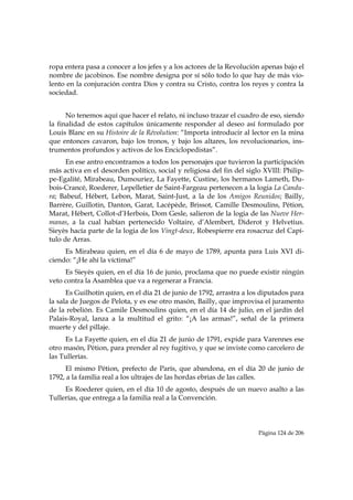 ropa entera pasa a conocer a los jefes y a los actores de la Revolución apenas bajo el
nombre de jacobinos. Ese nombre designa por sí sólo todo lo que hay de más vio-
lento en la conjuración contra Dios y contra su Cristo, contra los reyes y contra la
sociedad.


      No tenemos aquí que hacer el relato, ni incluso trazar el cuadro de eso, siendo
la finalidad de estos capítulos únicamente responder al deseo así formulado por
Louis Blanc en su Histoire de la Révolution: “Importa introducir al lector en la mina
que entonces cavaron, bajo los tronos, y bajo los altares, los revolucionarios, ins-
trumentos profundos y activos de los Enciclopedistas”.
      En ese antro encontramos a todos los personajes que tuvieron la participación
más activa en el desorden político, social y religiosa del fin del siglo XVIII: Philip-
pe-Egalité, Mirabeau, Dumouriez, La Fayette, Custine, los hermanos Lameth, Du-
bois-Crancé, Roederer, Lepelletier de Saint-Fargeau pertenecen a la logia La Candu-
ra; Babeuf, Hébert, Lebon, Marat, Saint-Just, a la de los Amigos Reunidos; Bailly,
Barrère, Guillotin, Danton, Garat, Lacépède, Brissot, Camille Desmoulins, Pétion,
Marat, Hébert, Collot-d’Herbois, Dom Gesle, salieron de la logia de las Nueve Her-
manas, a la cual habían pertenecido Voltaire, d’Alembert, Diderot y Helvetius.
Sieyès hacía parte de la logia de los Vingt-deux, Robespierre era rosacruz del Capí-
tulo de Arras.
     Es Mirabeau quien, en el día 6 de mayo de 1789, apunta para Luis XVI di-
ciendo: “¡He ahí la víctima!”
     Es Sieyès quien, en el día 16 de junio, proclama que no puede existir ningún
veto contra la Asamblea que va a regenerar a Francia.
      Es Guilhotin quien, en el día 21 de junio de 1792, arrastra a los diputados para
la sala de Juegos de Pelota, y es ese otro masón, Bailly, que improvisa el juramento
de la rebelión. Es Camile Desmoulins quien, en el día 14 de julio, en el jardín del
Palais-Royal, lanza a la multitud el grito: “¡A las armas!”, señal de la primera
muerte y del pillaje.
     Es La Fayette quien, en el día 21 de junio de 1791, expide para Varennes ese
otro masón, Pétion, para prender al rey fugitivo, y que se inviste como carcelero de
las Tullerías.
     El mismo Pétion, prefecto de París, que abandona, en el día 20 de junio de
1792, a la familia real a los ultrajes de las hordas ebrias de las calles.
     Es Roederer quien, en el día 10 de agosto, después de un nuevo asalto a las
Tullerías, que entrega a la familia real a la Convención.




                                                                       Página 124 de 206

 
 