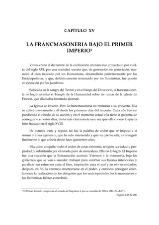CAPÍTULO XV


      LA FRANCMASONERIA BAJO EL PRIMER
                 IMPERIO1

      Vimos cómo el derrumbe de la civilización cristiana fue proyectado por vuel-
ta del siglo XVI, por una sociedad secreta que, de generación en generación, tras-
mitió el plan indicado por los Humanistas, desarrollado posteriormente por los
Enciclopedistas, y que, definitivamente terminado por los Iluministas, fue puesto
en ejecución por los Jacobinos.

     Sofocada en la sangre del Terror y en el fango del Directorio, la francmasoner-
ía no logró levantar el Templo de la Humanidad sobre las ruinas de la Iglesia de
Francia, que ella había intentado destruir.

      La Iglesia se levantó. Pero la francmasonería no renunció a su proyecto. Ella
se aplicó nuevamente a él desde los primeros días del imperio. Cada año fue ex-
pandiendo el círculo de su acción; y en el momento actual ella tiene la garantía de
conseguirlo en estos días, tanto más ciertamente una vez que ella conoce lo que la
hizo fracasar en el siglo XVIII.

     De manera lenta y segura, tal fue la palabra de orden que se impuso a sí
misma y a sus agentes y, que ha sido mantenida y que va, piensa ella, a conseguir
finalmente lo que anhela desde hace quinientos años.

      Ella quiso aniquilar todo el orden de cosas existente, religión, sociedad y pro-
piedad, y substituirlo por el estado puro de naturaleza. Ella no lo logró. El Imperio
fue una reacción que la Restauración acentuó. Veremos a la masonería, bajo los
gobiernos que se van a suceder, trabajar para estorbar sus buenas intenciones y
paralizar sus esfuerzos para el bien, inspirarlos para el mal y en eso secundarlos;
después, en fin, la veremos enseñorearse en el poder, y entonces perseguir abier-
tamente la realización de los designios que los enciclopedistas, los francmasones y
los Iluministas habían concebido.


                                                            
1   El Primer Imperio comprende el reinado de Napoleón I, que se extendió de 1804 a 1814. (N. del T).
                                                                                            Página 128 de 206

 
 
