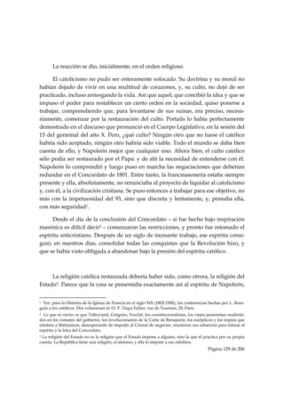 La reacción se dio, inicialmente, en el orden religioso.

      El catolicismo no pudo ser enteramente sofocado. Su doctrina y su moral no
habían dejado de vivir en una multitud de corazones, y, su culto, no dejó de ser
practicado, incluso arriesgando la vida. Así que aquel, que concibió la idea y que se
impuso el poder para restablecer un cierto orden en la sociedad, quiso ponerse a
trabajar, comprendiendo que, para levantarse de sus ruinas, era preciso, necesa-
riamente, comenzar por la restauración del culto. Portails lo había perfectamente
demostrado en el discurso que pronunció en el Cuerpo Legislativo, en la sesión del
15 del germinal del año X. Pero, ¿qué culto? Ningún otro que no fuese el católico
habría sido aceptado, ningún otro habría sido viable. Todo el mundo se daba bien
cuenta de ello, y Napoleón mejor que cualquier uno. Ahora bien, el culto católico
sólo podía ser restaurado por el Papa: y de ahí la necesidad de entenderse con él.
Napoleón lo comprendió y luego puso en marcha las negociaciones que deberían
redundar en el Concordato de 1801. Entre tanto, la francmasonería estaba siempre
presente y ella, absolutamente, no renunciaba al proyecto de liquidar al catolicismo
y, con él, a la civilización cristiana. Se puso entonces a trabajar para ese objetivo, no
más con la impetuosidad del 93, sino que discreta y lentamente, y, pensaba ella,
con más seguridad1.

      Desde el día de la conclusión del Concordato – si fue hecho bajo inspiración
masónica es difícil decir2 – comenzaron las restricciones, y pronto fue retomado el
espíritu anticristiano. Después de un siglo de incesante trabajo, ese espíritu consi-
guió, en nuestros días, consolidar todas las conquistas que la Revolución hizo, y
que se había visto obligada a abandonar bajo la presión del espíritu católico.



     La religión católica restaurada debería haber sido, como otrora, la religión del
Estado3. Parece que la cosa se presentaba exactamente así al espíritu de Napoleón,

                                                            
1 Ver, para la Historia de la Iglesia de Francia en el siglo XIX (1802-1900), las conferencias hechas por L. Bour-
guin a los católicos. Dos volúmenes in-12. P. Téqui Editor, rue de Tournon, 29, Paris.
2  Lo que es cierto, es que Talleyrand, Grégoire, Fouché, los constitucionalistas, los viejos jansenistas readmiti-
dos en los consejos del gobierno, los revolucionarios de la Corte de Bonaparte, los escépticos y los impíos que
sitiaban a Malmaison, desesperando de impedir al Cónsul de negociar, reunieron sus esfuerzos para falsear el
espíritu y la letra del Concordato.
3La religión del Estado no es la religión que el Estado impone a alguien, sino la que él practica por su propia
cuenta. La República tiene una religión, el ateísmo, y ella lo impone a sus súbditos.
                                                                                              Página 129 de 206

 
 