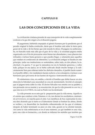CAPITULO II


       LAS DOS CONCEPCIONES DE LA VIDA


     La civilización cristiana procede de una concepción de la vida completamente
contraria a la que dio origen a la civilización pagana.
      El paganismo, habiendo empujado al género humano por la pendiente que el
pecado original lo había conducido, decía que el hombre está sobre la tierra para
gozar de la vida y de los bienes que este mundo le ofrece. El pagano no ambiciona-
ba, no buscaba nada más allá que el goce de la vida; y la sociedad pagana estaba
organizada con el fin de procurarse estos bienes tan abundantes y esos placeres tan
refinados o incluso hasta groseros a que pueden llegar, y solamente para aquellos
que estaban en condiciones de obtenerlos. La civilización antigua se basaba en este
principio, todas sus instituciones se sustentaban, sobre todo, en dos pilares, la es-
clavitud y la guerra. Y ya que la naturaleza no era lo bastante generosa, y sobre
todo, porque en esa época, no se había cultivado desde mucho tiempo y lo sufi-
cientemente bien para obtener todos los disfrutes deseados, el pueblo fuerte somet-
ía al pueblo débil, y los ciudadanos hacían esclavos a los extranjeros e incluso a sus
hermanos para proveerse de las fuentes de riqueza e instrumentos de placer.
     El cristianismo vino, en cambio, a decirle al hombre que debía buscar en otra
dirección la felicidad cuya necesidad no cesa de atormentarlo. Invirtió el concepto
que el pagano tenía sobre la vida. El divino Salvador nos enseña con su palabra y
nos persuade con su muerte y su resurrección, de que la vida presente es una vía, y
que ésta no es LA VIDA a la cual su Padre nos ha destinado.
     La vida presente no es más que la preparación para la vida eterna. Aquella es
el camino que conduce a ésta. Estamos en vía, nos decían los escolásticos, caminan-
do ad terminum, en marcha para el cielo. Los científicos de hoy expresarían la mis-
ma idea diciendo que la tierra es el laboratorio donde se forman las almas, donde
se reciben y se desarrollan las facultades sobrenaturales de las que el cristiano,
después de haber terminado su paso en esta vida, gozará en la celestial morada.
Así como la vida embrionaria es en el seno materno, ya que también es una vida,
pero una vida en formación, y en donde se elaboran los sentidos que tendrán que

                                                                       Página 13 de 206

 
 