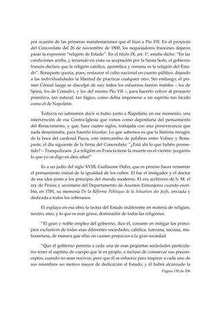 por ocasión de las primeras manifestaciones que él hizo a Pío VII. En el proyecto
del Concordato del 26 de noviembre de 1800, los negociadores franceses dejaron
pasar la expresión “religión de Estado”. En el título IX, art. 1ª, estaba dicho: “En las
condiciones arriba, y teniendo en vista su aceptación por la Santa Sede, el gobierno
francés declara que la religión católica, apostólica y romana es la religión del Esta-
do”. Bonaparte quería, pues, restaurar el culto nacional en cuanto público, dejando
a las individualidades la libertad de practicar cualquier otro. Sin embargo, el pri-
mer Cónsul luego se disculpó de eso; todos los esfuerzos fueron inútiles – los de
Spina, los de Consalvi, y los del mismo Pío VII –, para hacerlo volver al proyecto
primitivo, tan natural, tan lógico, como debía imponerse a un espíritu tan lúcido
como el de Napoleón.

      Todavía no sabríamos decir si hubo, junto a Napoleón, en ese momento, una
intervención de esa Contra-Iglesia que vimos como depositaria del pensamiento
del Renacimiento, y que, hace cuatro siglos, trabajaba con una perseverancia que
nada desanimaba, para hacerlo triunfar. Lo que sabemos es que la historia recogió,
de la boca del cardenal Pacca, este intercambio de palabras entre Volney y Bona-
parte, el día siguiente de la firma del Concordato: “¿Está ahí lo que habéis prome-
tido? – Tranquilizaos. ¡La religión en Francia tiene la muerte en el vientre: juzgaréis
lo que yo os digo en diez años!”

      Es a un judío del siglo XVIII, Guillaume Dohn, que es preciso hacer remontar
el pensamiento inicial de la igualdad de los cultos. El fue el instigador y el doctor
de esa idea junto a los príncipes del mundo moderno. El era archivero de S. M. el
rey de Prusia y secretario del Departamento de Asuntos Extranjeros cuando escri-
bió, en 1781, su memoria De la Réforme Politique de la Situation des Juifs, enviada y
dedicada a todos los soberanos.

     El explaya en esa obra la teoría del Estado indiferente en materia de religión,
neutro, ateo, y lo que es más grave, dominador de todas las religiones.

     “El gran y noble empleo del gobierno, dice él, consiste en mitigar los princi-
pios exclusivos de todas esas diferentes sociedades, católica, luterana, sociana, ma-
hometana, de manera que ellas no causen prejuicios a la gran sociedad.

      “Que el gobierno permita a cada una de esas pequeñas sociedades particula-
res tener el espíritu de cuerpo que le es propio, e incluso de conservar sus precon-
ceptos, cuando no sean nocivos; pero que él se esfuerce para inspirar a cada uno de
sus miembros un motivo mayor de dedicación al Estado; y él habrá alcanzado la
                                                                        Página 130 de 206

 
 