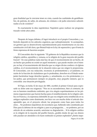 gran finalidad que le conviene tener en vista, cuando las cualidades de gentilhom-
bre, de patriota, de sabio, de artesano, de cristiano o de judío estuvieren subordi-
nadas a la de ciudadano”

     Es exactamente la idea napoleónica: Napoleón quiso realizar ese programa
trazado veinte años antes.



     Después de largos debates, él logró introducir en el propio Concordato, y so-
bretodo depositó en los artículos orgánicos, que subrepticiamente lo acompañan,
un germen que se desenvolvería espontáneamente para transformarse en esa otra
constitución civil del clero, que Briand forjó en la ley de separación y que él tenía la
firme esperanza de hacernos aceptar.

      El Concordato dice lo siguiente: “El gobierno de la República reconoce que la
religión católica, apostólica y romana, es la religión de la gran mayoría del pueblo
francés”. En esas palabras nada más hay de que el reconocimiento de un hecho, de
un hecho que podría no existir en aquel momento y que puede mudar con el tiem-
po; no hay el reconocimiento del derecho que su origen divino confiere a la Iglesia
católica, ni el reconocimiento de la situación única que ese origen le proporciona.
El Concordato, con esa redacción, reconocía al protestantismo y al judaísmo, en
razón de la fracción de ciudadanos que lo profesaban, derechos en el Estado seme-
jantes haciéndose luego derechos iguales, y, actualmente, es a los protestantes y a
los judíos, que permanecen siempre en pequeño, muy pequeño número, que es
concedida una situación privilegiada.

      El Papa, en fecha 12 de mayo de 1801, escribió al primer Cónsul para expre-
sarle su dolor ante esa exigencia: “Nos no os esconderemos, bien al contrario, de
eso os haremos manifiesta confesión, que viva alegría experimentamos en las pri-
meras negociaciones que fueron hechas para el restablecimiento de la religión cató-
lica en Francia; y la esperanza deleitable de que esa religión sería restablecida en su
antiguo esplendor como dominante, nos hizo ver con mucho dolor el artículo des-
agradable que, en el proyecto oficial, fue propuesto como base para todos los
otros… No podemos impedirnos de recordaros que, habiendo sido constituido por
Dios para la defensa de esa religión y para su propagación, … no podemos, por un
artículo de un solemne acuerdo, sancionar su degradación… Si la religión católica
es la religión de la mayoría del pueblo francés, ¿podéis dudar de que sus deseos
sólo puedan ser atendidos si le fuere restituido su primer esplendor? ¿Seréis impe-
                                                                        Página 131 de 206

 
 