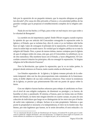 lido por la oposición de un pequeño número, que la mayoría ultrapasa en grado
tan elevado? ¿Por causa de ellos privaréis a Francia y a la autoridad pública de las
grandes ventajas que le propician el restablecimiento completo de la religión cató-
lica?”

      Nada de eso fue hecho; y el Papa, para evitar un mal mayor, tuvo que ceder a
la voluntad de Bonaparte1.

      La cuestión era de importancia capital. Emile Olivier exagera cuando expresa
la opinión de que ese artículo del Concordato consagraba la separación entre la
Iglesia y el Estado, que se reclama hoy, dice él, como si ya no hubiese sido hecha
hace un siglo. Lejos de consagrar el principio de la separación, el Concordato san-
ciona la unión bajo un modo nuevo. Es verdad que la religión católica no es más la
religión del Estado. Pero, a pesar de menos íntima, menos ventajosa para la Iglesia
de que el antiguo orden de cosas, esta que, por el Concordato, la substituyó, no es
de otra naturaleza. Ella mantiene lazos con el Estado, y lazos obligatorios. El Con-
cordato conservó intactos los principios, ella no consagró la separación, “el dogma
religioso de la Revolución Francesa”.

     Pero la Revolución, que quiere la separación, que la ve en todas partes, la
preparó desde entonces en Francia, tanto cuanto estaba en ella hacerlo.

      Los Estados separados de la Iglesia y la Iglesia romana privada de la sobe-
ranía temporal, tales son las dos preocupaciones más constantes de la francmaso-
nería, el doble objetivo de sus más continuos esfuerzos. Para vencer la resistencia
de la Iglesia, es preciso que primeramente Ella esté sin punto de apoyo sobre la
tierra.

      Con ese objetivo fueron hechos esfuerzos para rebajar al catolicismo en Fran-
cia al nivel de una religión cualquiera, de disminuir su prestigio y su fuerza, de
humillar al clero y paralizarlo. El retorna a Francia, pero no forma más un Orden
dentro del Estado, no tiene más ningún derecho en cuanto cuerpo, no pasa de una
colección de individuos que luego no se distinguirán de los otros sino por el hecho
de sufrir más vejámenes y ultrajes. Incluso ni es más propietario. Sabemos a que
punto la propiedad es necesaria a la independencia; el clero no la tendrá más. Sus
bienes, por más legítimos que fuesen, no le serán devueltos; él será reducido a la
                                                            
1 En un comunicado llevado al conde de Chambord por de Vaussay, el Cardenal Pie no pedía para el catoli-
cismo la calidad de “religión del Estado”, sino esta declaración: “La religión de catorce siglos en el pasado y de
treinta millones de ciudadanos en el presente, es la religión del país y de sus instituciones”.
                                                                                             Página 132 de 206

 
 