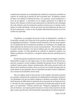 condición de asalariado, no se abstendrán de cortarle los víveres para recordarle su
sujeción. Es verdad que el artículo XV del Concordato dice: “El gobierno cuidará
de dejar a los católicos la libertad de hacer, si lo quisieran, nuevas fundaciones a
favor de las iglesias”, y reconstituir así un antiguo patrimonio en la Iglesia en
Francia. Pero sabemos a través de qué astuta táctica esa libertad ha sido restringida
día a día, después como las fundaciones piadosas tuvieron que ser siempre consti-
tuidas con rentas del Estado, a fin de que fuese más fácil apoderarse de ellas en el
día de la separación, y como, en fin, la propia indemnización prevista en el Con-
cordato fue suprimida.



      Al gobierno, ya encargado de proveer el clero de alimentación y morada, el
Concordato concedió aun la elección de las personas que deberían ser elevadas a
las dignidades eclesiásticas. “El primer Cónsul nominará, en los tres meses siguien-
tes a la publicación de la Constitución apostólica, los arzobispos y los obispos que
deben gobernar las diócesis de las nuevas circunscripciones. – De la misma forma,
el primer Cónsul nominará a los nuevos obispos para las sedes episcopales que
quedasen vacantes. La Sede apostólica les conferirá la institución canónica. Los
obispos nombrarán a los párrocos, y escogerán apenas personas aprobadas por el
gobierno”.

      En diversas épocas los gobiernos tuvieron como deber de religión o de hones-
tidad pública escoger los más dignos; pero, en otros momentos, ellos fueron pre-
juiciosos, incapaces e incluso indignos. Napoleón dio ejemplo de eso. El impuso al
cardenal Caprara quince obispos constitucionales. Más tarde, procuró medios de
librarse de la institución canónica. Para eso convocó un Concilio nacional; pero no
pudo obtener lo que pretendía. Esto no representó más para el clero la dependen-
cia, ni incluso la servidumbre, sino el cisma.

      Hay en la Iglesia, junto al clero secular, el clero regular. Este podía encontrar
en su propia constitución las condiciones de independencia rechazadas al primero.
Así, Bonaparte evitó que las órdenes religiosas se pudiesen reconstituir. El decreto
del 22 de junio de 1804 ordenó la disolución de la asociación de los Padres de la Fe,
y “de todas las otras congregaciones o asociaciones formadas bajo pretexto de reli-
gión y no autorizadas”. Además, resolvió que: “Ninguna congregación o asocia-
ción de hombres o de mujeres podrá formarse en el futuro bajo el pretexto de reli-
gión a menos que ella haya sido formalmente autorizada por un decreto imperial”.

                                                                       Página 133 de 206

 
 