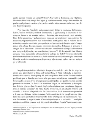 cuales quieren conferir las santas Ordenes1. Napoleón la disminuía a su vil placer.
Monseñor Montault, obispo de Angers, y Monseñor Simon, obispo de Grenoble, no
pudieron el primero en siete, el segundo en ocho años, ordenar, cada uno, más de
que dieciocho padres.

      Pero hay más. Napoleón quiso supervisar y dirigir la enseñanza de los semi-
narios. “No es necesario, decía él, abandonar a la ignorancia y al fanatismo el cui-
dado de formar a los jóvenes padres… Tenemos tres o cuatro mil curas vicarios,
hijos de la ignorancia, y peligrosos por causa de su fanatismo y sus pasiones. Es
necesario preparar sucesores más esclarecidos, instituyendo bajo el nombre de se-
minarios, escuelas especiales que quedarán en las manos de la autoridad. Coloca-
remos a la cabeza de esas escuelas profesores instruidos, dedicados al gobierno y
amigos de la tolerancia2. Ellos no se limitarán a enseñar la teología: acrecentarán
una especie de filosofía y un mundanismo honesto”3. ¡El decreto del 5 de febrero
condena como demasiado ultramontana la teología de Bailly! Veremos más tarde
reaparecer esas ideas de enseñanza en los seminarios una cierta teología, una cierta
filosofía, un cierto mundanismo y de preparar a los jóvenes padres para ser amigos
de la tolerancia.



      Napoleón quería tener al mismo tiempo el control del culto. En las negocia-
ciones que precedieron la firma del Concordato, el Papa reclamaba el reconoci-
miento de la libertad de religión y del ejercicio público de su culto. Ese ejercicio fue
prohibido por la Revolución; importaba que fuese formalmente reconocido en el
Concordato que esas leyes tiránicas estaban abrogadas. Ese punto produjo las más
penosas discusiones. “A fuerza de indecibles fatigas, de sufrimientos y de angus-
tias de todo género, dice Consalvi, llegó en fin el día en que parecía que llegaría-
mos al término deseado”. El había hecho reconocer, en el artículo primero del
acuerdo, la libertad y la publicidad del culto católico. En el momento en que se iba
a firmar, percibió que habían colocado furtivamente un texto completamente dife-
rente de aquel que había sido convenido. Todo estaba para ser recomenzado. Nue-
vas discusiones y negociaciones. Consalvi quería que a la expresión “La religión
católica, apostólica, romana será libremente ejercida en Francia” fuesen acrecenta-
                                                            
1Artículos orgânicos, 25. Esa disposicion no fue empleada sino em 1818. orgânicos, 25. Essa disposição não foi
empregada senão em 1810.
2   Este texto revela la inspiración masónica.
3   Thibaudeau, II, 485.
                                                                                          Página 135 de 206

 
 
