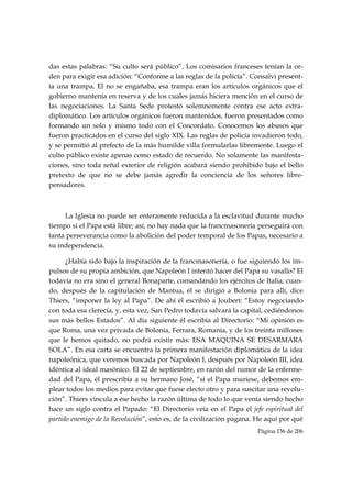 das estas palabras: “Su culto será público”. Los comisarios franceses tenían la or-
den para exigir esa adición: “Conforme a las reglas de la policía”. Consalvi present-
ía una trampa. El no se engañaba, esa trampa eran los artículos orgánicos que el
gobierno mantenía en reserva y de los cuales jamás hiciera mención en el curso de
las negociaciones. La Santa Sede protestó solemnemente contra ese acto extra-
diplomático. Los artículos orgánicos fueron mantenidos, fueron presentados como
formando un solo y mismo todo con el Concordato. Conocemos los abusos que
fueron practicados en el curso del siglo XIX. Las reglas de policía invadieron todo,
y se permitió al prefecto de la más humilde villa formularlas libremente. Luego el
culto público existe apenas como estado de recuerdo. No solamente las manifesta-
ciones, sino toda señal exterior de religión acabará siendo prohibido bajo el bello
pretexto de que no se debe jamás agredir la conciencia de los señores libre-
pensadores.



     La Iglesia no puede ser enteramente reducida a la esclavitud durante mucho
tiempo si el Papa está libre; así, no hay nada que la francmasonería perseguirá con
tanta perseverancia como la abolición del poder temporal de los Papas, necesario a
su independencia.

      ¿Había sido bajo la inspiración de la francmasonería, o fue siguiendo los im-
pulsos de su propia ambición, que Napoleón I intentó hacer del Papa su vasallo? El
todavía no era sino el general Bonaparte, comandando los ejércitos de Italia, cuan-
do, después de la capitulación de Mantua, él se dirigió a Bolonia para allí, dice
Thiers, “imponer la ley al Papa”. De ahí él escribió a Joubert: “Estoy negociando
con toda esa clerecía, y, esta vez, San Pedro todavía salvará la capital, cediéndonos
sus más bellos Estados”. Al día siguiente él escribía al Directorio: “Mi opinión es
que Roma, una vez privada de Bolonia, Ferrara, Romania, y de los treinta millones
que le hemos quitado, no podrá existir más: ESA MAQUINA SE DESARMARA
SOLA”. En esa carta se encuentra la primera manifestación diplomática de la idea
napoleónica, que veremos buscada por Napoleón I, después por Napoleón III, idea
idéntica al ideal masónico. El 22 de septiembre, en razón del rumor de la enferme-
dad del Papa, él prescribía a su hermano José, “si el Papa muriese, debemos em-
plear todos los medios para evitar que fuese electo otro y para suscitar una revolu-
ción”. Thiers vincula a ese hecho la razón última de todo lo que venía siendo hecho
hace un siglo contra el Papado: “El Directorio veía en el Papa el jefe espiritual del
partido enemigo de la Revolución”, esto es, de la civilización pagana. He aquí por qué
                                                                      Página 136 de 206

 
 