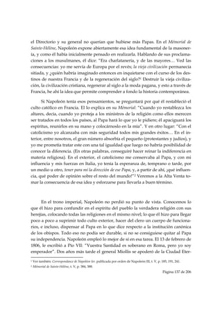 el Directorio y su general no querían que hubiese más Papas. En el Mémorial de
Sainte-Hélène, Napoleón expone abiertamente esa idea fundamental de la masoner-
ía, y como él había inicialmente pensado en realizarla. Hablando de sus proclama-
ciones a los musulmanes, él dice: “Era charlatanería, y de las mayores… Ved las
consecuencias: yo me servía de Europa por el revés; la vieja civilización permanecía
sitiada, y ¿quién habría imaginado entonces en inquietarse con el curso de los des-
tinos de nuestra Francia y de la regeneración del siglo?1 Destruir la vieja civiliza-
ción, la civilización cristiana, regenerar al siglo a la moda pagana, y esto a través de
Francia, he ahí la idea que permite comprender a fondo la historia contemporánea.

      Si Napoleón tenía esos pensamientos, se preguntará por qué él restableció el
culto católico en Francia. El lo explica en su Mémorial: “Cuando yo restablezca los
altares, decía, cuando yo proteja a los ministros de la religión como ellos merecen
ser tratados en todos los países, al Papa hará lo que yo le pidiere; él apaciguará los
espíritus, reunirlos en su mano y colocárnoslo en la mía”. Y en otro lugar: “Con el
catolicismo yo alcanzaba con más seguridad todos mis grandes éxitos… En el in-
terior, entre nosotros, el gran número absorbía el pequeño (protestantes y judíos), y
yo me prometía tratar este con una tal igualdad que luego no habría posibilidad de
conocer la diferencia. (En otras palabras, conseguiré hacer reinar la indiferencia en
materia religiosa). En el exterior, el catolicismo me conservaba al Papa, y con mi
influencia y mis fuerzas en Italia, yo tenía la esperanza de, temprano o tarde, por
un medio u otro, tener para mí la dirección de ese Papa, y, a partir de ahí, ¡qué influen-
cia, qué poder de opinión sobre el resto del mundo!”2 Veremos a la Alta Venta to-
mar la consecuencia de esa idea y esforzarse para llevarla a buen término.



      En el trono imperial, Napoleón no perdió su punto de vista. Conocemos lo
que él hizo para confundir en el espíritu del pueblo la verdadera religión con sus
herejías, colocando todas las religiones en el mismo nivel; lo que él hizo para llegar
poco a poco a suprimir todo culto exterior, hacer del clero un cuerpo de funciona-
rios, e incluso, dispensar al Papa en lo que dice respecto a la institución canónica
de los obispos. Todo eso no podía ser durable, si no se consiguiese quitar al Papa
su independencia. Napoleón empleó lo mejor de sí en esa tarea. El 13 de febrero de
1806, le escribió a Pío VII: “Vuestra Santidad es soberano en Roma, pero yo soy
emperador”. Dos años más tarde el general Miollis se apoderó de la Ciudad Eter-
                                                            
1   Ver también: Correspondance de Napoléon Ier. publicada por orden de Napoleón III, t. V, p. 185, 191, 241.
2   Mémorial de Sainte-Hélène, t. V, p. 384, 388.
                                                                                                Página 137 de 206

 
 