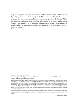 na, y el 10 de junio Napoleón publica un decreto que anexa todos los Estados del
Papa al imperio francés. El día 6 de julio Pío VII es retirado del Quirinal, en cuanto
los cardenales son internados en París o encerrados en prisiones del Estado. Prisio-
nero él también, el suave anciano sufre el doble asalto de la violencia y de la trai-
ción para que consienta en la anulación del Concordato de 1801, y en la firma de
otro en el cual se preveía el abandono casi completo de su jurisdicción sobre la
Iglesia de Francia1.




                                                            
1Cuando la prisión de Napoleón en Santa Helena si hizo más estricta y más dura, Pío VII escribió al cardenal
Consalvi esta carta admirablemente cristiana:
“La familia del emperador Napoleón nos comunicó, a través del cardenal Fesch, que el clima de Santa Helena
es mortífero y que el pobre exiliado se debilitaba. Recibimos esa noticia con una aflicción infinita, y vos sin
ninguna duda la compartiréis con nosotros, porque ambos debemos recordarnos de que, junto a Dios, es prin-
cipalmente a él que se debe el restablecimiento de la religión en el gran reino de Francia. La piadosa y corajosa
iniciativa de 1801 nos hizo olvidar y perdonar, hace mucho tiempo, sus errores subsecuentes. Saboya y Fontai-
nebleau son apenas errores del espíritu y de los desordenes de la ambición humana. El Concordato fue un acto cristiano
y heroicamente salvador.
“Sería para nuestro corazón una alegría sin igual poder contribuir para disminuir las torturas de Napoleón. El
no puede más representar peligro para nadie, nos desearíamos que él no constituyese remordimiento para
nadie”.
                                                                                                Página 138 de 206

 
 