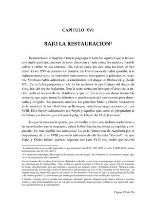 CAPÍTULO XVI


                                   BAJO LA RESTAURACION1

     Desmoronado el imperio, Francia juzgó que solamente aquellos que la habían
construido podrían, después de tanto desorden y tanta ruina, levantarla y hacerla
volver a entrar en sus caminos. Ella volvió, pues, los ojos para los hijos de San
Luis2. Ya en 1799 su corazón los llamaba. La Francmasonería había querido, si el
régimen monárquico se impusiese nuevamente, entregarnos a príncipes extranje-
ros. Mirabeau había adelantado la candidatura del duque de Brunswick y, desde
1791, Carro había propuesto al jefe de los jacobinos la candidatura del duque de
York, hijo del rey de Inglaterra. Pero la secta sentía tan bien que el deseo de la na-
ción pedía el retorno de los Bourbons, y que un día u otro ese deseo irresistible
vencería, que quiso tomar la delantera y enseñorearse del movimiento para domi-
narlo y dirigirlo. Dos masones eméritos, los generales Malet y Oudet, fundadores
de la sociedad de los Filadelfios en Besançon, entablaron negociaciones con Luis
XVIII. Ellos fueron adelantados por Sieyès y aquellos que, como él, preparaban la
dictadura que fue inaugurada con el golpe de Estado del 18 de brumario.

      Lo que la masonería quería, por un medio u otro, era, incluso sujetándose a
las necesidades que se imponían, salvar la Revolución, mantener su espíritu y res-
guardar los más posible sus conquistas. La secta obtuvo eso de Napoleón por el
despotismo; de Luis XVIII pretendía obtenerlo de ella llamaba “libertad”. Lo que
Malet y Oudet habían querido negociar con Luis XVIII era, hecho que ocurrió
                                                            
1La restauración corresponde al período en que reinaron Luis XVIII (1815-1825) y Carlos X (1825-1830), ambos
hermanos de Luis XVI. (N. del T.)
2Un escrito no sospechoso, Duvergier de Hauranne, reconoció que “los Borbones no encontraron ningún apo-
yo en las monarquías del continente”.
Los adversarios de la restauración fueron obligados a admitir en el primer momento que ningún movimiento
fue más nacional. El mariscal Ney: “Para evitar a la patria los males terribles de una guerra civil, los franceses
no tenían otra alternativa sino que abrazar la causa de sus antiguos reyes”. El regicida Camot: “Ninguna duda
razonable podía ser levantada sobre el deseo de la nación francesa a favor de la dinastía de los Bourbons”. La
Fayette decía que estaba feliz por ver el retorno de los Bourbons “volverse un signo y una garantía de flicidad
y de libertad pública” y acrecentaba que estaba profundamente unido a esa satisfacción nacional.
Y Guizot: “Cuanto más se prueba que ninguna voluntad general, ninguna gran fuerza, interna o externa,
aclamó o hizo la Restauración, pero se colocará en evidencia la fuerza propia e intima de esa necesidad supe-
rior que determinó el acontecimiento”.


                                                                                             Página 139 de 206

 
 