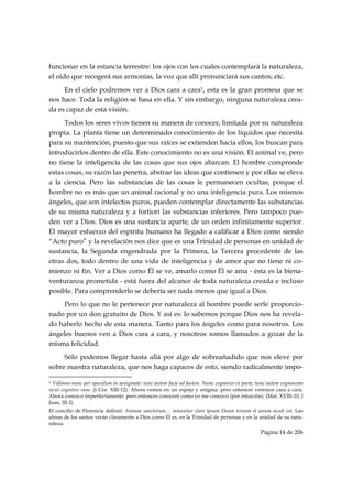 funcionar en la estancia terrestre: los ojos con los cuales contemplará la naturaleza,
el oído que recogerá sus armonías, la voz que allí pronunciará sus cantos, etc.
     En el cielo podremos ver a Dios cara a cara1, esta es la gran promesa que se
nos hace. Toda la religión se basa en ella. Y sin embargo, ninguna naturaleza crea-
da es capaz de esta visión.
     Todos los seres vivos tienen su manera de conocer, limitada por su naturaleza
propia. La planta tiene un determinado conocimiento de los líquidos que necesita
para su mantención, puesto que sus raíces se extienden hacia ellos, los buscan para
introducirlos dentro de ella. Este conocimiento no es una visión. El animal ve, pero
no tiene la inteligencia de las cosas que sus ojos abarcan. El hombre comprende
estas cosas, su razón las penetra, abstrae las ideas que contienen y por ellas se eleva
a la ciencia. Pero las substancias de las cosas le permanecen ocultas, porque el
hombre no es más que un animal racional y no una inteligencia pura. Los mismos
ángeles, que son intelectos puros, pueden contemplar directamente las substancias
de su misma naturaleza y a fortiori las substancias inferiores. Pero tampoco pue-
den ver a Dios. Dios es una sustancia aparte, de un orden infinitamente superior.
El mayor esfuerzo del espíritu humano ha llegado a calificar a Dios como siendo
“Acto puro” y la revelación nos dice que es una Trinidad de personas en unidad de
sustancia, la Segunda engendrada por la Primera, la Tercera procedente de las
otras dos, todo dentro de una vida de inteligencia y de amor que no tiene ni co-
mienzo ni fin. Ver a Dios como Él se ve, amarlo como Él se ama - ésta es la biena-
venturanza prometida - está fuera del alcance de toda naturaleza creada e incluso
posible. Para comprenderlo se debería ser nada menos que igual a Dios.
    Pero lo que no le pertenece por naturaleza al hombre puede serle proporcio-
nado por un don gratuito de Dios. Y así es: lo sabemos porque Dios nos ha revela-
do haberlo hecho de esta manera. Tanto para los ángeles como para nosotros. Los
ángeles buenos ven a Dios cara a cara, y nosotros somos llamados a gozar de la
misma felicidad.
     Sólo podemos llegar hasta allá por algo de sobreañadido que nos eleve por
sobre nuestra naturaleza, que nos haga capaces de esto, siendo radicalmente impo-
                                                            
1 Vidimus nunc per speculum in aenigmate: tunc autem facie ad faciem. Nunc cognosco ex parte; tunc autem cognoscam
sicut cognitus sum. (I Cor. XIII-12). Ahora vemos en un espejo y enigma: pero entonces veremos cara a cara.
Ahora conozco imperfectamente: pero entonces conoceré como yo me conozco (por intuición). (Mat. XVIII-10, I
Juan, III-2)
El concilio de Florencia definió: Animae sanctorum… intuentur clare ipsum Deum trinum el unum siculi est. Las
almas de los santos verán claramente a Dios como El es, en la Trinidad de personas y en la unidad de su natu-
raleza.
                                                                                              Página 14 de 206

 
 