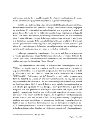 quince años más tarde, el establecimiento del régimen constitucional, del meca-
nismo parlamentario que permitiría continuar la guerra contra la Iglesia.

      En 1799 Luis XVIII habría podido librarse más fácilmente del acoso masónico.
Habría estado más libre para restaurar la antigua constitución nacional, despojada
de sus abusos. El restablecimiento del culto católico se imponía, ya lo vimos, al
punto de que Napoleón no vio nada más urgente de que negociar con el Papa. Si
Luis XVIII, en vez de Napoleón, hubiese negociado el Concordato, éste habría sido
otro. El mostró bien eso a través de las negociaciones cuya iniciativa él tomó junto
a la Santa Sede después de la segunda Restauración, con el objetivo de mejorar
aquella que Napoleón le había legado; y, libre, la Iglesia de Francia, purificada por
el martirio, desembarazada de las manchas del jansenismo, habría podido recolo-
car a la nación cristianísima en las vías de la verdadera civilización.

     La Europa entera estaba en confusión… Era, pues, a toda Europa, y no apenas
a Francia, que era preciso ofrecer fundamentos sólidos. Los soberanos de Rusia, de
Austria y de Prusia, quisieron empeñarse en esa labor, y establecieron entre ellos el
célebre pacto que fue llamado de “Santa Alianza”.

      “Hay en esa cuestión – escribía J. de Maistre de San Petersburgo al conde de
Vallaise – un aspecto tocante y respetable que debe ser apreciado y venerado, in-
dependientemente de toda la cuestión que podríamos traer al espíritu que la dictó
y QUE ES HOY BASTANTE PODEROSO PARA HACERSE OBEDECER POR LOS
SOBERANOS”. ¿Cuál era ese espíritu? ¿En quién, en qué, estaba encarnado para
tener tal poder? J. de Maistre, en una nueva comunicación a su rey, dice que ese
espíritu era el de los iluministas. “Es ese iluminismo (no el de Weishaupt, sino el
de Saint-Martin) que dictó el pacto de París, y sobre todo las frases extraordinarias
del artículo que repercutió en toda Europa… Estoy perfectamente al par de las
máquinas que esas personas movilizan para aproximarse del augusto autor del
pacto (el emperador de Rusia), y para apoderarse de su espíritu. Las mujeres entra-
ron en eso, como entran en todos los lugares… Si el espíritu que produce esa pieza
tuviese hablado claro, leeríamos en el título: Pacto por el cual tales y tales príncipes
declaran que todos los cristianos no son sino una familia que profesa la misma re-
ligión, y que las diferentes denominaciones que las distinguen no significan na-
da”1. Esa religión universal, en la cual los sectarios querían desde luego confundir
todas las religiones, ellos llamaban de cristianismo trascendental, y la concebían co-

                                                            
1   J. de Maistre, Œuvres Complètes; t. XIII, pp. 219-222.
                                                                        Página 140 de 206

 
 