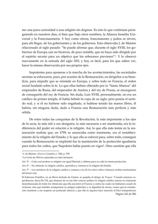 mo una pura curiosidad o una religión sin dogmas. Es esto lo que continúan persi-
guiendo en nuestros días, si bien que bajo otros nombres, la Alianza Israelita Uni-
versal y la Francmasonería. Y hoy como otrora, francmasones y judíos se sirven,
para ahí llegar, de los gobernantes y de los gobiernos. Esto observaba J. de Maistre
relacionado al siglo pasado: “Se puede afirmar que, durante el siglo XVIII, los go-
biernos de Europa casi no hicieron, de poco notable, que no haya sido dirigido por
el espíritu secreto para un objetivo que los soberanos previesen”1. Y lo observó
nuevamente en la entrada del siglo XIX; y hoy es fácil, para los que saben ver,
hacer la misma observación por sus propios ojos.

       Impotentes para oponerse a la marcha de los acontecimientos, las sociedades
secretas se esforzaron, pues, por ocasión de la Restauración, en dirigirlos a su bene-
ficio, para impedir que se reinstale en Europa, y sobre todo en Francia, el orden
social fundado sobre la fe. Lo que ellas habían obtenido por la “Santa Alianza” del
emperador de Rusia, del emperador de Austria y del rey de Prusia, se encargaron
de conseguirlo del rey de Francia. Sin duda, Luis XVIII, personalmente, no era un
católico de primer temple, él había bebido la copa de su siglo; pero poseía el senti-
do real, y si él no hubiese sido engañado, si hubiese tenido las manos libres, él
habría, sin ninguna duda, dado a Francia una Restauración más perfecta y más
sólida.

      De entre todas las conquistas de la Revolución, la más importante a los ojos
de la secta, la más útil a sus designios, la más necesaria a ser mantenida, era la in-
diferencia del poder en relación a la religión. Así, lo que ella más temía en la res-
tauración realista que, en 1799, se anunciaba como inminente, era el restableci-
miento de la religión del Estado; y lo que ella se esforzó para, sobre todo, conseguir
cuando la Restauración se implantó fue la mantención de la protección igualitaria
para todos los cultos, que Napoleón había puesto en vigor2. Otra cuestión que ella
                                                            
1   J. de Maistre, Œuvres Complètes; t. XIII, p. 339.
2   La Carta de 1814 se expresaba en estos términos:
Art. 5°. – Cada cual profesa su religión con igual libertad, y obtiene para su culto la misma protección.
Art. 6°. – No obstante, la religión católica, apostólica y romana es la religión del Estado.
Art. 7°. – Los ministros de la religión católica y romana y los de los otros cultos cristianos reciben emolumento
del tesoro real.
El Soberano Pontífice, en un Breve fechado de Césène, se quejaba al obispo de Troyes: “Cuando entonces es-
perábamos, decía Pío VII, que después de un tan feliz retorno político la religión católica estaría no solamente
desembarazada de todos los obstáculos que ella encontró en Francia y contra las cuales no habíamos cesado de
reclamar, sino que también readquiriese su antiguo esplendor y su dignidad de otrora, vemos que la constitu-
ción mantiene a ese respecto un profundo silencio y que ella ni siquiera hace mención al Dios todopoderoso
                                                                                               Página 141 de 206

 
 