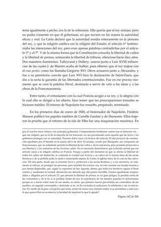 tenía igualmente a pecho, era la de la soberanía. Ella quería que el rey reinase, pero
no podía consentir en que él gobernase, en que tuviere en las manos la autoridad
eficaz y real. La Carta declaró que la autoridad residía enteramente en la persona
del rey, y que la religión católica era la religión del Estado; el artículo 6° testimo-
niaba las intenciones del rey, pero eran apenas palabras contradichas por el artícu-
lo 5° y el 7°. Y de la misma forma que la Constitución concedía la libertad de cultos
y la libertad de prensa, restauraba la libertad de tribuna, silenciosa hacía diez años.
Dos maestros iluministas, Talleyrand y Dallery, usaron junto a Luis XVIII influen-
cias de las cuales J. de Maistre acaba de hablar, para obtener que el rey trajese con
él esas pestes, como las llamaba Gregorio XVI. Otros actuaron junto a Alexandre, y
fue a su perentorio convite que Luis XVI hizo la declaración de Saint-Ouen, que
dio a la secta la garantía de las libertades constitucionales. Fue en ese preciso mo-
mento que se creó la palabra liberal, destinada a servir de velo a las ideas y a las
obras de la Francmasonería.

      Entre tanto, el entusiasmo con la cual Francia acogió a su rey, y la alegría con
la cual ella se dirigió a los altares, hizo temer que las preocupaciones tomadas se
hiciesen inútiles. El retorno de Napoleón fue resuelto, preparado, terminado.

     En los primeros días de enero de 1820, el historiador de Napoleón, Frédéric
Masson publicó los papeles inéditos de Camille Gautier y de Dumonin. Ellos traje-
ron la prueba que el retorno de la isla de Elba fue una maquinación masónica. En

                                                                                                                                                                                     
por el cual los reyes reinan y los príncipes gobiernan. Comprenderéis fácilmente cuánto nos es doloroso ver…
que esa religión, que es la de la mayoría de los franceses, no sea proclamada como aquella que las leyes y los
gobiernos protegen con su autoridad. Nuestro dolor crece a la lectura del artículo 22 (del proyecto de constitu-
ción aprobado por el Senado en la sesión del 6 de abril. El senado, creado por Bonaparte, era compuesto de
francmasones, que no solamente permite la libertad de los cultos y de la conciencia, pero promete protección a
esa libertad y a los ministros de los diversos cultos. No es necesario demostraron que la herida mortal que ese
artículo causa a la religión católica en Francia. Porque a partir del momento en que se afirma la libertad de
todos los cultos sin distinción, se confunde la verdad con el error y se coloca en la misma línea de las sectas
heréticas y de la perfidia judía la santa e inmaculada esposa de Cristo, la Iglesia fuera de la cual no hay salva-
ción. De otra parte, desde que se promete favor y protección a las sectas heréticas y a sus ministros, no sola-
mente se toleran, se protegen las personas, pero también los errores; ora, en esto consiste esa herejía funesta y
por demás deplorable, que, según la expresión de San Agustín, afirma que todos los heréticos siguen el buen
camino y mantienen la verdad: afirmación tan absurda que ella parece increíble. Fuimos igualmente sorpren-
didos y afligidos por el artículo 23, que permite la libertad de prensa; es un gran peligro, la perdida cierta de
las costumbres y de la fe; si se pudiese dudar de eso, la experiencia de los tiempos pasados lo demostraría;
porque es a través sobre todo de ese medio, es cierto, que primero fueron pervertidas las costumbres de los
pueblos, en seguida corrompida y destruida su fe, en fin excitadas la sediciones, la rebeliones y las revolucio-
nes. En medio de la gran corrupción que reina, serían de temer esos mismos males, si se permitiese a cada uno,
lo que quiera Dios no acontezca, la facultad de imprimir lo que le agrade”.
                                                                                                                                                   Página 142 de 206

 
 