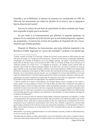 Grenoble y en el Delfinado, el número de masones era considerable en 1789. En
1814 este fue acrecentado por todos los oficiales de la reserva, que se agruparon
bajo la dirección de Gautier1.

      Fue con la certeza de una base de operaciones en plena montaña que Napo-
león respondió al apelo que le era hecho2.

     Es, por tanto, a la Francmasonería que debemos la segunda epidemia. La
primera fue la conclusión de la Revolución que la secta había preparado, organiza-
do, perpetrado, y la tercera fue el fruto de la política de Napoleón III, fiel a los ju-
ramentos que él había prestado.

    Después de Waterloo, los francmasones, que tanto deberían reprender a los
Bourbons el haber regresado en “carros del extranjero”3, pedirán a los aliados que
                                                            
1 Gautier, iniciado en la logia “La Concordia”, Oriente de Livourne, se hizo maestro en 1892; recibió, dos años
más tarde, de la logia “Los Amigos de la Honra Francesa”, Oriente de Porto-Ferrajo, considerables dignidades,
completadas, en el Oriente de Ile-Rousse, por la de caballero príncipe del Águila y del Pelícano, perfecto
masón libre de Hérédon, Franc; el 26 de enero de 1807 o 5087, en el Oriente de Bastia, él fue elevado, por el
“Soberano Capítulo de la Rosa Cruz”, a la dignidad de príncipe y de caballero masón perfecto libre de
Hérédon, bajo el título de soberano príncipe caballero de la Rosa Cruz, con todos los poderes de convocar
logia, mantener la sede de las logias reunidas, constituir y elevar hasta el grado de caballero de la Espada dicha
del Oriente. Finalmente, el 8 de agosto de 1808, él recibió del Gran-Oriente de Francia supremos poderes, con-
firmados, con el representante del gran-maestro, por los delegados de la Gran Logia Simbólica, de la Gran
Logia de la Administración y del Gran Capítulo general. El no podía, en los grados capitulares, subir más alto.
Seguramente esas honras masónicas no podían dejar de asegurarle, sobre todos los regimientos y sobre todas
las ciudades en que funcionaba una logia regular, una supremacía incontestada.
2 “Que los amantes de aventuras extraordinarias, dice Frédéric Masson, hayan concebido de otra manera y
hayan contado con otras palabras el retorno de la isla de Elba; que ellos hayan considerado más poético al
Emperador llegar a Francia sin haber prevenido a nadie ni preparado nada para su retorno; que ellos hayan
encontrado la nación más conmovida si ella fuese conquistada únicamente por la aparición de Napoleón, esto
puede ser; pero la versión que, por primera vez, me permitieron tener los papeles inéditos de Camille Gautier
y de Dumoulin parecerá, para cualquiera que reflexiones, la más probable y al mismo tiempo la más digna de
la sabiduría del Emperador”.
3 Hasta el 31 de marzo de 1814, los soberanos aliados habían continuado negociando con Napoleón, y cuando
el desaparecimiento del emperador pareció inevitable, ellos procuraban una combinación política que excluyó
a los Bourbons. El Zar, sobre todo, no quería oír hablar de ellos. En compensación, los testimonios de los con-
temporáneos menos sospechosos de parcialidad, como Carnot, Ney, Lafayette, el general Foy, afirman todos
que los deseos unánimes de los franceses era por una restauración monárquica, y los historiadores A. Sorel, L
Blanc, Guizot, Henry Houssaye, en su obra capital 1814 y 1815, convienen todos en que ella era exigida por el
interés nacional.
Edmond Biré, cuya ciencia y probidad históricas son universalmente conocidas, escribió en Alfred Nettement,
sa vie et ses œuvres, pp. 267-279:
“No había entre los Aliados, en 1814, nada decidido a favor de los Bourbons; ellos tenían, al contrario, disposi-
ciones poco benevolentes relativamente a la antigua dinastía, que durante tanto tiempo reinó Francia y la man-
                                                                                             Página 143 de 206

 
 