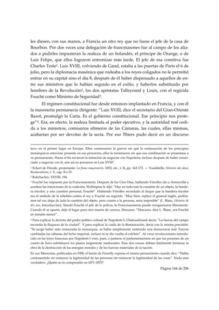 les diesen, con sus manos, a Francia un otro rey que no fuese el jefe de la casa de
Bourbon. Por dos veces una delegación de francmasones fue al campo de los alia-
dos a pedirles impusieran la realeza de un holandés, el príncipe de Orange, o de
Luis Felipe, que ellos lograron entronizar más tarde. El jefe de esa comitiva fue
Charles Teste1. Luis XVIII, volviendo de Gand, estaba a las puertas de París el 6 de
julio, pero la diplomacia masónica que rodeaba a los reyes coligados no le permitió
entrar en su capital sino el día 8, después de él haber dispensado a aquellos de en-
tre sus ministros que lo habían seguido en el exilio, y haberlos substituido por
hombres de la Revolución2, los dos apóstatas Talleyrand y Louis, con el regicida
Fouché como Ministro de Seguridad3.
      El régimen constitucional fue desde entonces implantado en Francia, y con él
la masonería permanecía dirigente: “Luis XVIII, dice el secretario del Gran-Oriente
Bazot, promulgó la Carta. Es el gobierno constitucional. Ese principio nos prote-
ge”4. Era, en efecto, la realeza limitada al poder ejecutivo, y la autoridad real cedi-
da a los ministros, comisarios efímeros de las Cámaras, las cuales, ellas mismas,
acabarían por ser devotas de la secta. Por eso Thiers pudo decir en un discurso

                                                                                                                                                                                     
tuvo en el primer lugar en Europa. Ellos comenzaron la guerra sin que la restauración de los principios
monárquicos estuviese presente en sus proyectos; ellos la terminaron sin que esa combinación se presentase a
su pensamiento. Hasta el fin tuvieron la intención de negociar con Napoleón; incluso después de haber renun-
ciado a negociar con él, aún así no pensaron en Luis XVIII”.
1 Eckert de Dresde, protestante: La franc-maçonnerie, 1852, etc., t. II, pp. 162-172. — Vaulabelle, Histoire des deux

Restaurations, t. V, cap. II e IV.
2   Rohrbacher, XXVIII, 194.
3Fouché fue impuesto por la Francmasonería. Después de los Cien Díaz, habiendo Vitrolles ido a Arnouville a
sondear las intenciones de la coalición, Wellington le dijo: “Hay en todo esto la cuestión de un objeto, la bande-
ra tricolor, y una cuestión personal, Fouché”. Habiendo Vitrolles recordado al duque que la bandera tricolor
era el símbolo de la rebelión contra el rey y Fouché un regicida: “Muy bien, replicó el general inglés, podría-
mos tal vez dejar de lado la cuestión del objeto, pero cuanto a la persona, sería imposible” (L. Blanc, Histoire de
dix ans, Introducción). Siendo Fouché el jefe de la policía, la Francmasonería puede reorganizarse libremente.
Cuando él se apartó, dejó el lugar para otro masón de carrera, Descazes: “Descazes, dice L. Blanc, era Fouché
en tamaño menor”.
4 Para explicar la derrota del poder político colosal de Napoleón I, Chateaubriand decía: “La fuerza del campo
escondía la flaqueza de la ciudad”. Y para explicar la caída de la Restauración, decía con la misma precisión:
“Se juzgó haber sido restaurada la monarquía, se había simplemente instituido una democracia real. Fueron
cambiadas las sábanas del lecho imperial, incluso ni se dio vuelta el colchón”. Al virus revolucionario introdu-
cido en las leyes francesas por Napoleón I vino, pues, a juntarse el parlamentarismo en que las pasiones de un
cuarto de hora substituyen los planes largamente madurados. Esas dos causas debían fatalmente terminar la
obra de la destrucción de las energías morales y de las fuerzas materiales de la nación.
En sus Memorias, publicadas en 1908, el barón de Frenelly expresa el mismo pensamiento cuando dice: “Había
contrasentido no restaurar la legitimidad de las personas sin restaurar la legitimidad de las cosas”. Nada más
verdadero. ¿Quién no lo comprendió en 1871-1872?
                                                                                                                                                   Página 144 de 206

 
 