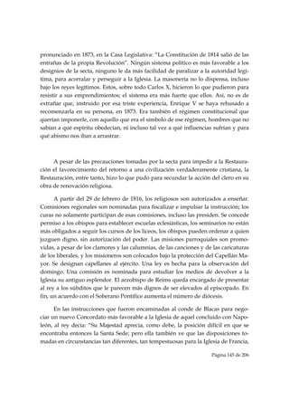 pronunciado en 1873, en la Casa Legislativa: “La Constitución de 1814 salió de las
entrañas de la propia Revolución”. Ningún sistema político es más favorable a los
designios de la secta, ninguno le da más facilidad de paralizar a la autoridad legí-
tima, para acorralar y perseguir a la Iglesia. La masonería no lo dispensa, incluso
bajo los reyes legítimos. Estos, sobre todo Carlos X, hicieron lo que pudieron para
resistir a sus emprendimientos; el sistema era más fuerte que ellos. Así, no es de
extrañar que, instruido por esa triste experiencia, Enrique V se haya rehusado a
recomenzarla en su persona, en 1873. Era también el régimen constitucional que
querían imponerle, con aquello que era el símbolo de ese régimen, hombres que no
sabían a qué espíritu obedecían, ni incluso tal vez a qué influencias sufrían y para
qué abismo nos iban a arrastrar.



     A pesar de las precauciones tomadas por la secta para impedir a la Restaura-
ción el favorecimiento del retorno a una civilización verdaderamente cristiana, la
Restauración, entre tanto, hizo lo que pudo para secundar la acción del clero en su
obra de renovación religiosa.

      A partir del 29 de febrero de 1816, los religiosos son autorizados a enseñar.
Comisiones regionales son nominadas para fiscalizar e impulsar la instrucción; los
curas no solamente participan de esas comisiones, incluso las presiden. Se concede
permiso a los obispos para establecer escuelas eclesiásticas, los seminarios no están
más obligados a seguir los cursos de los liceos, los obispos pueden ordenar a quien
juzguen digno, sin autorización del poder. Las misiones parroquiales son promo-
vidas, a pesar de los clamores y las calumnias, de las canciones y de las caricaturas
de los liberales, y los misioneros son colocados bajo la protección del Capellán Ma-
yor. Se designan capellanes al ejército. Una ley es hecha para la observación del
domingo. Una comisión es nominada para estudiar los medios de devolver a la
Iglesia su antiguo esplendor. El arzobispo de Reims queda encargado de presentar
al rey a los súbditos que le parecen más dignos de ser elevados al episcopado. En
fin, un acuerdo con el Soberano Pontífice aumenta el número de diócesis.

      En las instrucciones que fueron encaminadas al conde de Blacas para nego-
ciar un nuevo Concordato más favorable a la Iglesia de aquel concluido con Napo-
león, al rey decía: “Su Majestad aprecia, como debe, la posición difícil en que se
encontraba entonces la Santa Sede; pero ella también ve que las disposiciones to-
madas en circunstancias tan diferentes, tan tempestuosas para la Iglesia de Francia,

                                                                     Página 145 de 206

 
 