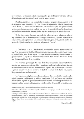 no se aplican a la situación actual, y que aquellos que podría convenir para salvarla
del naufragio no sería más suficiente para Su regeneración.

      Para la ejecución de ese designio fue redactado un proyecto de acuerdo el 25
de agosto de 1816, firmado por el Papa el día 4 de septiembre, y luego transmitido
a Luis XVIII. El Concordato de 1816 debía ser restablecido; las dos partes contra-
tantes procedían de común acuerdo a una nueva circunscripción de las diócesis y a
la transferencia de ciertos obispos; en fin, los artículos orgánicos serían abolidos.

      El alto francmasón Decazes, que cada día adquiría mayor influencia sobre el
rey, demostró que el Soberano Pontífice exigía demasiado y que en particular no
era posible dejar suprimir así los artículos orgánicos, principal garantía de los de-
rechos del Estado y de las libertades de la Iglesia de Francia1.



      La Cámara de 1815, la Cámara Rara2, favorecía las buenas disposiciones del
rey. Pero la masonería vigilaba. Ella supo colocarse cerca del soberano, hacer entrar
en su intimidad, uno de los suyos, Decazes, comendador del supremo consejo del
grado Escocés 33. Apartado del ministerio después de la muerte del duque de Be-
rry, él se puso al frente de la oposición.

      Fue entonces que surgió, del seno de la Francmasonería, otra sociedad más
secreta, con juramentos más terribles y sanciones fatales, el carbonarismo. Venido
de Italia, él se esparció con una impresionante rapidez por toda Europa. En Francia
organizó las conspiraciones militares de Belfort, Saumur, la Rochelle, etc., que fe-
lizmente pudieron ser frustradas3.

      Las logias se multiplicaban: se hacía entrar en ella a los oficiales inactivos, los
adquirientes de los bienes de la nobleza y del clero. El Gran-Oriente los mandaba
buscar en los lugares en que se encontrasen en número suficiente para formar una
logia; enviaba a un venerable, extranjero en la región; el venerable se instalaba en-
                                                            
1   La Restauración pidió y obtuvo el restablecimiento de veintidós obispados.
2 El nombre de Rara fue dado a esa Cámara por Luis XVIII como un elogio, por causa de la comunión de prin-
cipios entre ella y la realeza.
3Una logia, llamada “Amigos de la Verdad”, cuenta Louis Blanc, fue reclutada en las facultades de derecho,
medicina, farmacia y entre los jóvenes que se dedicaban al aprendizaje del comercio”. Fue de esa logia que el
carbonarismo, al respecto de lo cual hablaremos, se extendió a toda Francia. Ella había recibido los estatutos de
Nápoles. Clavel afirma que los “amigos de la verdad” fueron los primeros en tomar las armas en la revolución
de julio.
                                                                                            Página 146 de 206

 
 