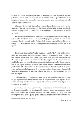 tre ellos, y a través de ellos esparcía en la población las ideas masónicas, daba la
palabra de orden todas las veces en que había una medida que adoptar o hacer
adoptar en los consejos comunales o departamentales, para conseguir oprimir a la
Iglesia con prudencia y arte.

      Al mismo tiempo, la tribuna y la prensa conducían la campaña contra la Res-
tauración. Ellas no cesaban de oponer el inmortal ’89 al Ancien Régime revivido, la
libertad al despotismo, la democracia a la autocracia, la revolución a la contra-
revolución.

     En cuanto los espíritus eran así trabajados, el carbonarismo se armaba y pre-
paraba a los revoltosos para la acción, cuando juzgaba oportuna la hora de una
nueva revolución. La logia de los Amigos de la Verdad organizó la rebelión de ju-
nio de 1820. Fue también ella la que organizó la conspiración militar del 19 de
agosto.



      En ese intertanto, Carlos X había sucedido a Luis XVIII. A pesar de las dificul-
tades con las cuales la secta estorbaba su gobierno, el pueblo era feliz. Uno de los
más tenaces adversarios de la Iglesia, uno de los más decididos revolucionarios,
Henri Beyle, que tenía por pseudónimo Stendhal, es para nosotros testimonio irre-
futable. Forzado por la evidencia, él así caracterizaba ese reinado: “Serían necesa-
rios tal vez siglos para que la mayor parte de los pueblos de Europa alcanzase el
grado de felicidad de que Francia disfruta bajo el reinado de Carlos X”1. Al mismo
tiempo, ella retomaba la posición de su preeminencia en Europa y en el mundo: la
Argelia era conquistada, la alianza con Rusia nos daría la frontera del Reno sin efu-
sión de sangre.

     Se ha podido decir que la Historia tal vez no ofrezca obra más extraordinaria
de que el gobierno de la Restauración, que en tan pocos años supo reparar las rui-
nas materiales y morales producidas por la Revolución y restablecer el país en su
fuerza y en su prestigio.

     A pesar de eso, o mejor, por causa de eso mismo, el noble anciano está cerca-
do de tantas armadillas que le es imposible escapar a todas; le resta apenas la elec-
ción de los errores. Le imponen medidas que hacen sangrar su corazón de hijo
primogénito de la Iglesia, que él quería ser no solamente de nombre, sino en la rea-
                                                            
1   Promenades dans Rome, 1ª. série, p. 27, 1853.
                                                                      Página 147 de 206

 
 