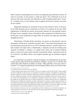 lidad. Todas las inmunidades de la Carta son empleadas para demoler el trono. El
cede en un punto, en otro punto, y acaba por decir: “Fui confirmado en la fe de
toda mi vida: toda concesión a los liberales es inútil. El había podido decir “funes-
ta”. ¡Cuántas veces, en esos últimos años, la Iglesia de Francia se puede convencer
de esa verdad!

      Basándose lealmente en el artículo 14 de la Carta, Carlos X firma, el 25 de ju-
lio de 1830, decretos que no contrarían ni el texto, ni el espíritu de ese acto. Ellos
reglamentan la libertad de prensa, procurando reprimir los más grandes abusos.
En lugar de ser aceptados como un beneficio, ellos constituyen la señal de la revo-
lución que la secta preparaba de larga fecha, de acuerdo con aquel que ella había
escogido favorecer.

      Deschamps y Claudio Jannet muestran, con apoyo en documentos1, que los
principales actores de la “comedia de quince años”2 eran todos francmasones. Fue
un francmasón que puso fin en eso. En el momento decisivo, cuando Carlos X es-
taba rodeado de tropas fieles a Rambouilet, y disponía de toda la facilidad para
reprimir la rebelión y retomar a la capital como señor, fue el mariscal Maison
quien, a través de la más odiosa traición al juramento militar, consumó la obra de
la revolución. Luis Blanc ofrece a ese respecto pruebas que no permiten ninguna
duda3.

    Los conjurados no pudieron contener la alegría y la manifestación de las espe-
ranzas que la caída del trono les permitiera concebir. Así que vio a la familia real
camino del exilio, Barante escribió a su mujer: “Ellos partieron. Creo que vamos a
avanzar”4. Un inspector general de la Universidad, Dubois, decía en la misma épo-
                                                            
1   Les Sociétés Secrètes et la Société, liv. II, cap. VIII, § 5°.
2“Hubo comedia durante quince años, escribió el Globe, sin vergüenza, el 22 de abril de 1831. Porque aquellos
de entre los liberales de entonces que no conspiraban, sea porque se temiese su fragilidad, sea porque ellos
mismos se hubiesen recusado a participar del juego tan pesado, los Benjamín Constant, los Casimir Périer y
mil otros, sabían, por lo menos, y de eso no podían dudar, que se conspiraba, que existían carbonarios organiza-
dos en logias; ellos simpatizaban con los conspiradores, deseaban el suceso de su empresa, y no obstante jura-
ban delante de sus grandes dioses que no había conspiración ni comisión directora sino en la imaginación
enfermiza de los hombres de la derecha; acusaban calurosamente a la policía, su bestia negra de entonces, de
ser el agente provocador de las bajas intrigas para comprometer a ciudadanos inocentes y pacíficos”. Un poco
más tarde, el periodista interpeló al presidente del Consejo, Casimir Pétier, y le dice que él “debería saber muy
bien que Barthe su colega (entonces Ministro de Justicia), participó de los carbonarios y no lo esconde”.
Todo el artículo está escrito en ese tono, el periodista no duda en declarar que la comedia aún perdura, con
otros personajes, en el momento en que él escribe y que ella se prolongará bajo el reinado de Luis Felipe.
3   Histoire de dix ans, 4ª. ed., t. I, pp. 422 a 431.
4   Souvenirs du baron de Barante, III, 571.
                                                                                            Página 148 de 206

 
 