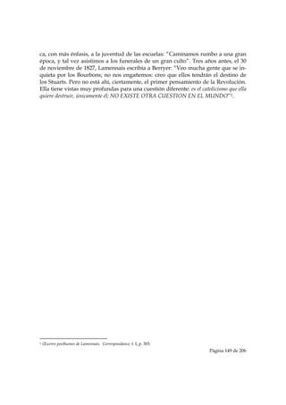 ca, con más énfasis, a la juventud de las escuelas: “Caminamos rumbo a una gran
época, y tal vez asistimos a los funerales de un gran culto”. Tres años antes, el 30
de noviembre de 1827, Lamennais escribía a Berryer: “Veo mucha gente que se in-
quieta por los Bourbons; no nos engañemos: creo que ellos tendrán el destino de
los Stuarts. Pero no está ahí, ciertamente, el primer pensamiento de la Revolución.
Ella tiene vistas muy profundas para una cuestión diferente: es el catolicismo que ella
quiere destruir, únicamente él; NO EXISTE OTRA CUESTION EN EL MUNDO”1.




                                                            
1   Œuvres posthumes de Lamennais. Correspondance, t. I, p. 303.
                                                                       Página 149 de 206

 
 