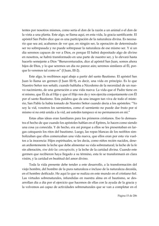 tentes por nosotros mismos, como sería el don de la razón a un animal o el don de
la vista a una planta. Este algo, se llama aquí, en esta vida, la gracia santificante. El
apóstol San Pedro dice que es una participación de la naturaleza divina. Es necesa-
rio que sea así; acabamos de ver que, en ningún ser, la operación de determinado
ser no sobrepasada y no puede sobrepasar la naturaleza de ese mismo ser. Y si un
día seremos capaces de ver a Dios, es porque El habrá depositado algo de divino
en nosotros, se habrá transformado en una parte de nuestro ser, y lo elevará hasta
hacerlo semejante a Dios “Bienaventurados, dice al apóstol San Juan, somos ahora
hijos de Dios, y lo que seremos un día no parece aún; seremos similares al Él, por-
que lo veremos tal como es” (I Juan, III-2).
      Este algo, lo recibimos aquí abajo a partir del santo Bautismo. El apóstol San
Juan lo llama un germen (I Juan III-9), es decir, una vida en principio. Es lo que
Nuestro Señor nos señaló, cuando hablaba a Nicodemo de la necesidad de un nue-
vo nacimiento, de una generación a una vida nueva: La vida que el Padre tiene en
sí mismo, que Él da al Hijo y que el Hijo nos da y nos ejercita conjuntamente con Él
por el santo Bautismo. Esta palabra que da una imagen tan viva de todo el miste-
rio, San Pablo la había tomado de Nuestro Señor cuando decía a los apóstoles: “Yo
soy la vid, vosotros los sarmientos, como el sarmiento no puede dar fruto por sí
mismo si no está unida a la vid, así ustedes tampoco si no permanecen en mi.”
      Estas altas ideas eran familiares para los primeros cristianos. Eso lo demues-
tra el hecho de que cuando los apóstoles hablan en el Epitres, lo hacen como siendo
una cosa ya conocida. Y de hecho, era así porque a ellos se les presentaban en lar-
gas catequesis los ritos del bautismo. Luego, las ropas blancas de los neófitos sim-
bolizaban que ellos comenzaban una vida nueva, que ellos eran por esta vía vuel-
tos a la inocencia: Hijos espirituales, se les decía, como niños recién nacidos, dese-
an ardientemente la leche que debe alimentar su vida sobrenatural; la leche de la fe
sin alteración, sine dolo lac concupiscite, y la leche de la caridad divina. Cuando este
germen que recibieron haya llegado a su término, esta fe se transformará en clara
visión, y la caridad en beatitud del amor divino.
      Toda la vida presente debe tender a este desarrollo, a la transformación del
viejo hombre, del hombre de la pura naturaleza e incluso de la naturaleza decaída,
en el hombre deificado. He aquí lo que se realiza en este mundo en el cristiano fiel.
Las virtudes sobrenaturales, infundidas en nuestra alma en el bautismo, se des-
arrollan día a día por el ejercicio que hacemos de ellas con la ayuda de la gracia y
la volvemos así capaz de actividades sobrenaturales que se van a completar en el

                                                                          Página 15 de 206

 
 