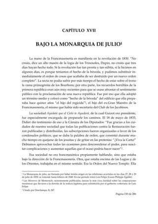 CAPÍTULO XVII


                     BAJO LA MONARQUIA DE JULIO1

      La mano de la Francmasonería es manifiesta en la revolución de 1830. “No
creáis, dice un alto masón de la logia de los Trinosofes, Dupin, no creáis que tres
días hayan hecho todo. Si la revolución fue tan pronta y tan súbita, si la hicimos en
algunos días, es porque teníamos el hecho de la bóveda, y pudimos substituir in-
mediatamente el orden de cosas que acababa de ser destruido por un nuevo orden
completo”. La secta no podía sufrir por más tiempo el hecho de estar sobre el trono
la rama primogénita de los Bourbons; por otra parte, los recuerdos horribles de la
primera república eran aún muy recientes para que se osase afrontar el sentimiento
público con la proclamación de una nueva república. Fue por eso que ella adoptó
un término medio y colocó como “hecho de la bóveda” del edificio que ella prepa-
raba hace quince años “el hijo del regicida”2, el hijo del ex-Gran Maestro de la
Francmasonería, el mismo que había sido secretario del Club de los Jacobinos.
      La sociedad Ayúdate que el Cielo te Ayudará, de la cual Guizot era presidente,
fue especialmente encargada de prepararle los caminos. El 18 de mayo de 1833,
Didier dio testimonio de eso a la Cámara de los Diputados: “Fue gracias a los cui-
dados de nuestra sociedad que todas las publicaciones contra la Restauración fue-
ron publicadas y distribuidas, las subscripciones fueron organizadas a favor de los
condenados políticos, que se daba la palabra de orden, que consistió durante mu-
cho tiempo en quejarse de los jesuitas y de gritar en las protestas: “¡Viva la Carta!”
Debíamos aprovechar todas las ocasiones para desconsiderar el poder, para susci-
tar complicaciones y aumentar aquellas que el ocaso podría hacer nacer”3.
      Esa sociedad no era francmasónica propiamente hablando, sino que estaba
bajo la dirección de la Francmasonería. Otra, que estaba encima de las Logias y de
los Orientes, trabajaba en el mismo sentido. Era la Orden del Nuevo Templo. Ella

                                                            
1La Monarquía de julio, así llamada por haber tenido origen en las rebeliones ocurridas en los días 27, 28 y 29
de julio de 1830, se extiende hasta febrero de 1848. En ese período reinó Luis Felipe (Louis-Philippe Égalité)
2 Las Mémoires de Metternich, recientemente publicadas, lanzan la más viva claridad sobre las conjuraciones

masónicas que llevaron a la derrota de la realeza legítima para substituirla por el gobierno volteriano de Luis
Felipe.
3   Citado por Deschamps, II, 247.
                                                                                           Página 150 de 206

 
 