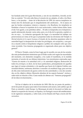 fue fundada antes de la gran Revolución, y uno de sus miembros, Asweld, así de-
fine su carácter: “Un solo odio llena el corazón de sus adeptos, el odio a los Bour-
bons y a los jesuitas… Antes de la Revolución de 1789, los nuevos templarios no
tenían otro fin declarado que el aniquilamiento del catolicismo… En la época en
que las hordas extranjeras vinieron a imponer a los Bourbons, los templarios se
limitaban a buscar la expulsión de la raza esclavizada y todos fuimos fieles, hasta
el día 3 de agosto, a ese patriótico deber… El odio se temperaba con el desprecio y
quedó adormecido durante varios años; pero, en el día de la opresión, explotó co-
mo un rayo… La irritación apaciguada dio lugar a la necesidad de trabajar con
perseverancia en vistas al fin que se proponían todas las divisiones del Templo: la
libertad absoluta de la especie humana; el triunfo de los derechos populares sobre la
autoridad legal; la desaparición de todos los privilegios, sin excepción, y una gue-
rra a muerte contra el despotismo religioso o político de cualquier color que estu-
viese revestido. Una inmensa propaganda es organizada ahora para ese objetivo
general”. 

      El Nuevo Templo, como la Gran Logia que le sucedió, era una de las socieda-
des más profundamente misteriosas que el Poder oculto creó según las necesidades
del momento, con elementos escogidos, a los cuales él manifiesta, en la medida
necesaria, el secreto de sus últimas intenciones. Las encontramos expresadas aquí:
“Guerra de muerte a la autoridad civil y a la autoridad religiosa; destrucción de
todos los privilegios, es decir, de las leyes particulares, principalmente de aquellas
que rigen el cuerpo eclesiástico y de aquellas que hacen de la Iglesia Católica una
sociedad distinta, autónoma; derechos a conceder a la multitud ciega, para servirse
de ella como instrumento de guerra contra las dos autoridades y a las dos socieda-
des; en fin, objetivo último, liberación absoluta de las especie humana”, incluso y
sobre todo en relación a Dios. Como medio de obtener eso: “Inmensa propaganda”
de las ideas revolucionarias…

      

      Tal fue el objetivo de la revolución de 1830. Ella fue un punto de partida y
sirvió de punto de apoyo para todo el movimiento anti-social y anti-católico que de
París se extendió a toda Europa. La Monarquía de julio lo favoreció en Italia me-
diante la ocupación de Ancona, en España y en Portugal a través del establecimien-
to de regímenes semejantes, y sobre todo, en los Estados del Papa a través del Me-
morandum.


                                                                      Página 151 de 206

 
 