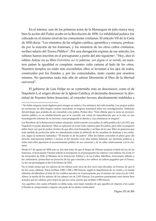 En el interior, uno de los primeros actos de la Monarquía de julio marca muy
bien la acción del Poder oculto en la Revolución de 1830. La infidelidad judaica fue
colocada en el mismo nivel de las comuniones cristianas. El artículo VII de la Carta
de 1830 decía: “Los ministros de las religión católica, apostólica y romana, profesa-
da por la mayoría de los franceses, y los ministros de los otros cultos cristianos,
reciben salario del Tesoro Público”. Por una derogación expresa de ese artículo, los
rabinos fueron inscritos en el presupuesto a partir del año siguiente1. “Hoy, dice el
rabino Astruc en su libro Entretiens sur le jadaïsme, son dogme et sa morale, en nues-
tros países la igualdad es completa: nuestro culto camina al lado de los otros.
Nuestros templos no están más escondidos; ellos se levantan a los ojos de todos,
construidos por los Estados y por las comunidades, tanto cuanto por nosotros
mismos. No queremos nada más allá de adorar libremente al Dios de la libertad
universal”.

     El gobierno de Luis Felipe no se contentaba más en desconocer, como el de
Napoleón I, el origen divino de la Iglesia Católica; él declaraba desconocer la divi-
nidad de Nuestro Señor Jesucristo, al conceder favores absolutamente indebidos a
                                                            
1No había ninguna razón legítima para otorgar un salario a los ministros del culto israelita. Los propios judíos
no reconocían en ellos ningún carácter sacerdotal, ni ninguna autoridad sobre sus correligionarios. Hablando
del privilegio que acababa de ser concedido a los judíos, Portais dice: “Esto obtiene para la secta un reconoci-
miento público, es un establecimiento que se le concede, son cartas de naturalización que se le dan, es una
homologación solemne de su doctrina, cuya propaganda se alienta y cuya enseñanza se asegura”.
Los Bourbons de la Restauración habían adoptado, relativamente a los judíos, la sabia política de Luis XVI, que
Napoleón no pudo abandonar. Ellos se aplicaron en evitar todo vejamen para los judíos, pero ellos no juzgaron
deber hacer con que los judíos olviden de que ellos eran huéspedes y no hijos de la casa. Ellos no pensaron que
toda medida de protección debe ser abandonada contra la ambición de los israelitas de dominar a los cristia-
nos, según la sentencia talmúdica: “El mundo es de los judíos”. Ellos les habían concedido el pleno gozo del
derecho internacional público e incluso el del derecho civil; ellos habían limitado sus derechos políticos, y
sobre todo ellos apartaron el reconocimiento público de sus creencias y de su culto, relativamente a la fe cris-
tiana.
Desde el 7 de agosto de 1830, esto es, dos días antes de que el duque de Orleans aceptase el título de rey de los
franceses, el francmasón Viennet solicitó la inscripción en el presupuesto los salarios a los rabinos. En el día 13
de noviembre de 1830, el Ministro de la Instrucción Pública y de los Cultos, Mérilhon, francmasón afiliado a
los carbonarios, protocolizó un proyecto de ley que concedía a los rabinos un salario pagadero por el Tesoro.
La ley fue promulgada el día 8 de febrero de 1831.
No es inútil anotar que los salarios de los rabinos eran cerca de dos veces más elevados, en Francia, de que el
de los curas católicos. Estos recibían 1.800, 1.200 o 900 francos, según la importancia de su curato; y la media
obtenida dividiéndose el total de los créditos inscritos en el presupuesto por el número de curas era de 1.014.
Ahora, la media de los salarios de los rabinos era de 2.015 francos. Los pastores protestantes eran menos bien
tratados que los rabinos, pero mejor de que los curas, puesto que recibían 1.900 francos
Así, aquellos a los cuales el Estado no debía nada, eran mejor tratados de que aquellos en relación a los cuales
el Estado se comprometió a reparar una parte de los bienes confiscados!
                                                                                              Página 152 de 206

 
 
