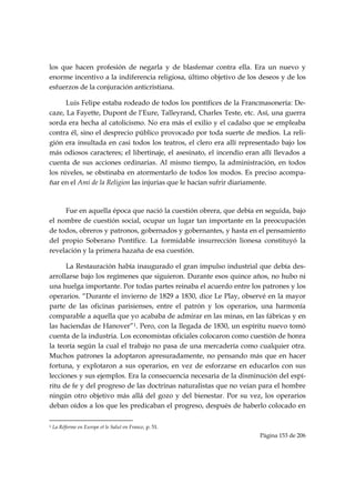 los que hacen profesión de negarla y de blasfemar contra ella. Era un nuevo y
enorme incentivo a la indiferencia religiosa, último objetivo de los deseos y de los
esfuerzos de la conjuración anticristiana.

      Luis Felipe estaba rodeado de todos los pontífices de la Francmasonería: De-
caze, La Fayette, Dupont de l’Eure, Talleyrand, Charles Teste, etc. Así, una guerra
sorda era hecha al catolicismo. No era más el exilio y el cadalso que se empleaba
contra él, sino el desprecio público provocado por toda suerte de medios. La reli-
gión era insultada en casi todos los teatros, el clero era allí representado bajo los
más odiosos caracteres; el libertinaje, el asesinato, el incendio eran allí llevados a
cuenta de sus acciones ordinarias. Al mismo tiempo, la administración, en todos
los niveles, se obstinaba en atormentarlo de todos los modos. Es preciso acompa-
ñar en el Ami de la Religion las injurias que le hacían sufrir diariamente.

            

     Fue en aquella época que nació la cuestión obrera, que debía en seguida, bajo
el nombre de cuestión social, ocupar un lugar tan importante en la preocupación
de todos, obreros y patronos, gobernados y gobernantes, y hasta en el pensamiento
del propio Soberano Pontífice. La formidable insurrección lionesa constituyó la
revelación y la primera hazaña de esa cuestión.

      La Restauración había inaugurado el gran impulso industrial que debía des-
arrollarse bajo los regímenes que siguieron. Durante esos quince años, no hubo ni
una huelga importante. Por todas partes reinaba el acuerdo entre los patrones y los
operarios. “Durante el invierno de 1829 a 1830, dice Le Play, observé en la mayor
parte de las oficinas parisienses, entre el patrón y los operarios, una harmonía
comparable a aquella que yo acababa de admirar en las minas, en las fábricas y en
las haciendas de Hanover”1. Pero, con la llegada de 1830, un espíritu nuevo tomó
cuenta de la industria. Los economistas oficiales colocaron como cuestión de honra
la teoría según la cual el trabajo no pasa de una mercadería como cualquier otra.
Muchos patrones la adoptaron apresuradamente, no pensando más que en hacer
fortuna, y explotaron a sus operarios, en vez de esforzarse en educarlos con sus
lecciones y sus ejemplos. Era la consecuencia necesaria de la disminución del espí-
ritu de fe y del progreso de las doctrinas naturalistas que no veían para el hombre
ningún otro objetivo más allá del gozo y del bienestar. Por su vez, los operarios
deban oídos a los que les predicaban el progreso, después de haberlo colocado en

                                                            
1   La Réforme en Europe et le Salut en France, p. 51.
                                                                      Página 153 de 206

 
 