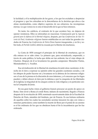 la facilidad y el la multiplicación de los goces, a los que los excitaban a despreciar
el progreso y que los colocaban en la desconfianza de la doctrina que eleva a las
almas mostrándoles, como objetivo supremo de sus esfuerzos, las recompensas
eternas. Lo que vemos no es sino el desarrollo de lo que se hizo entonces.

      En tanto, los católicos, al contrario de lo que acontece hoy, no dejaron de
oponer resistencia. Ellos se esforzaban en reaccionar. Comenzaron por la Agencia
general para la defensa de la libertad religiosa, después, por las Conferencias de San Vi-
cente de Paul; Academias religiosas fueron establecidas en casi todas las grandes ciu-
dades de Francia; las Conferencias de Notre-Dame fueron inauguradas, y en fin y so-
bre todo, el Partido Católico abrió la cruzada por la libertar de enseñanza.

      

      La Carta de 1830 consagró el principio de la libertad de enseñanza, que en
ella entrara no se sabe cómo. Lo primero que, para reivindicarla, emprendió, a
través de carta pública, la lucha que debía ser tan ardiente, fue el viejo obispo de
Chartres. Después de él se levantaron los grandes campeones: Monseñor Parisis,
Montalembert y L. Veuillot.

      Esa reivindicación de la libertad de enseñanza levantó otras cuestiones: el de-
recho de el clero a expresar su opinión sobre las grandes cuestiones sociales, y de
los obispos de poder hacerse oír y levantarse en la defensa de los intereses religio-
sos: el uso de la prensa en la discusión de esos intereses, y el concurso que los legos
pueden y deben ofrecer al clero por la defensa o por la conquista de las libertades
de la Iglesia; la iniquidad de los ataques contra la vida religiosa y en particular con-
tra la Compañía de Jesús.

      En esa gran lucha vimos al gobierno francés procurar un punto de apoyo en
Roma. Este envió a Roma al conde Rossi, italiano de nacimiento, llegado a Francia
después de la revolución de 1830, nominado sucesivamente deán de la Facultad de
Derecho de París, miembro del Instituto, par de Francia. Es esa fortuna ordinaria
de aquellos sobre los cuales las sociedades secretas lanzaron los ojos con vistas a
misiones particulares; como también la muerte de Rossi por el puñal de un asesino
es el fin ordinario de los que no obedecen hasta el fin la incumbencia que les fue
ordenada.

      



                                                                         Página 154 de 206

 
 