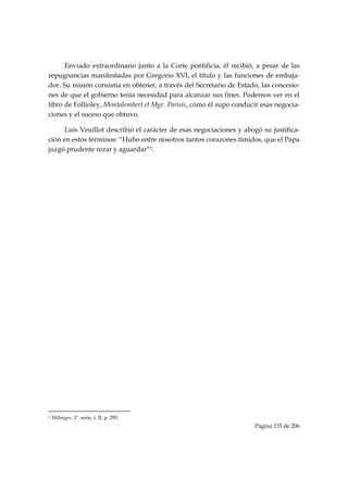 Enviado extraordinario junto a la Corte pontificia, él recibió, a pesar de las
repugnancias manifestadas por Gregorio XVI, el título y las funciones de embaja-
dor. Su misión consistía en obtener, a través del Secretario de Estado, las concesio-
nes de que el gobierno tenía necesidad para alcanzar sus fines. Podemos ver en el
libro de Follioley, Montalembert et Mgr. Parisis, cómo él supo conducir esas negocia-
ciones y el suceso que obtuvo.

      Luis Veuillot describió el carácter de esas negociaciones y abogó su justifica-
ción en estos términos: “Hubo entre nosotros tantos corazones tímidos, que el Papa
juzgó prudente rezar y aguardar”1.



            




                                                            
1   Mélanges, 1ª. serie, t. II, p. 293.
                                                                     Página 155 de 206

 
 