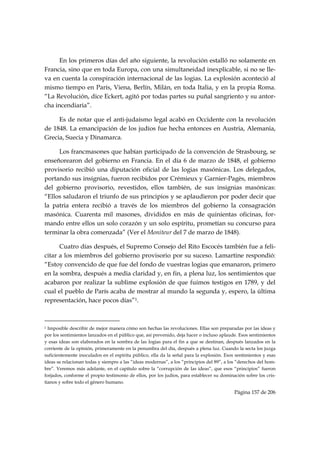 En los primeros días del año siguiente, la revolución estalló no solamente en
Francia, sino que en toda Europa, con una simultaneidad inexplicable, si no se lle-
va en cuenta la conspiración internacional de las logias. La explosión aconteció al
mismo tiempo en París, Viena, Berlín, Milán, en toda Italia, y en la propia Roma.
“La Revolución, dice Eckert, agitó por todas partes su puñal sangriento y su antor-
cha incendiaria”.

     Es de notar que el anti-judaísmo legal acabó en Occidente con la revolución
de 1848. La emancipación de los judíos fue hecha entonces en Austria, Alemania,
Grecia, Suecia y Dinamarca.

     Los francmasones que habían participado de la convención de Strasbourg, se
enseñorearon del gobierno en Francia. En el día 6 de marzo de 1848, el gobierno
provisorio recibió una diputación oficial de las logias masónicas. Los delegados,
portando sus insignias, fueron recibidos por Crémieux y Garnier-Pagès, miembros
del gobierno provisorio, revestidos, ellos también, de sus insignias masónicas:
“Ellos saludaron el triunfo de sus principios y se aplaudieron por poder decir que
la patria entera recibió a través de los miembros del gobierno la consagración
masónica. Cuarenta mil masones, divididos en más de quinientas oficinas, for-
mando entre ellos un solo corazón y un solo espíritu, prometían su concurso para
terminar la obra comenzada” (Ver el Moniteur del 7 de marzo de 1848).

      Cuatro días después, el Supremo Consejo del Rito Escocés también fue a feli-
citar a los miembros del gobierno provisorio por su suceso. Lamartine respondió:
“Estoy convencido de que fue del fondo de vuestras logias que emanaron, primero
en la sombra, después a media claridad y, en fin, a plena luz, los sentimientos que
acabaron por realizar la sublime explosión de que fuimos testigos en 1789, y del
cual el pueblo de París acaba de mostrar al mundo la segunda y, espero, la última
representación, hace pocos días”1.


                                                            
1 Imposible describir de mejor manera cómo son hechas las revoluciones. Ellas son preparadas por las ideas y
por los sentimientos lanzados en el público que, así prevenido, deja hacer o incluso aplaude. Esos sentimientos
y esas ideas son elaborados en la sombra de las logias para el fin a que se destinan, después lanzados en la
corriente de la opinión, primeramente en la penumbra del día, después a plena luz. Cuando la secta los juzga
suficientemente inoculados en el espíritu público, ella da la señal para la explosión. Esos sentimientos y esas
ideas se relacionan todas y siempre a las “ideas modernas”, a los “principios del 89”, a los “derechos del hom-
bre”. Veremos más adelante, en el capítulo sobre la “corrupción de las ideas”, que esos “principios” fueron
forjados, conforme el propio testimonio de ellos, por los judíos, para establecer su dominación sobre los cris-
tianos y sobre todo el género humano.

                                                                                           Página 157 de 206

 
 