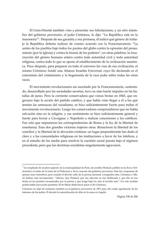 El Gran-Oriente también vino a presentar sus felicitaciones, y un otro miem-
bro del gobierno provisorio, el judío Crémieux, le dijo: “La República está en la
masonería”1. Después de esa garantía y esa promesa, él indicó qué género de traba-
jo la República debería realizar de común acuerdo con la Francmasonería: “La
unión de los pueblos bajo todos los puntos del globo contra la opresión del pensa-
miento (por la Iglesia) y contra la tiranía de los poderes”; en otras palabras, la insu-
rrección del género humano entero contra toda autoridad civil y toda autoridad
religiosa, contra todo lo que se opone al establecimiento de la civilización masóni-
ca. Poco después, para preparar en todo el universo las vías de esa civilización, el
mismo Crémieux fundó una Alianza Israelita Universal, cuyo fin declarado es el
exterminio del cristianismo y la hegemonía de la raza judía sobre todas las otras
razas.

      El movimiento revolucionario así suscitado por la Francmasonería, sustenta-
do, desarrollado por las sociedades secretas, tuvo su más fuerte impulso en las ba-
tallas de junio. Pero la corriente conservadora que vimos brotar en 1843, que en-
grosara bajo la acción del partido católico, y que había visto llegar a él a los que
temían las amenazas del socialismo, se hizo suficientemente fuerte para trabar el
movimiento revolucionario. Luego los conservadores comprendieron que no había
salvación sino en la religión, y ese sentimiento se hizo suficientemente general y
fuerte para forzar a Cavaignac y Napoleón a realizar concesiones a los católicos.
Fue esto que impusieron las correspondencias de Roma y la ley de la libertad de
enseñanza. Esas dos grandes victorias trajeron otras. Renacieron la libertad de los
concilios y la libertad de la devoción cristiana: un lugar preponderante fue dado al
clero y a las comunidades religiosas en las instituciones a favor de los infelices, y
en el estudio de los medio para resolver la cuestión social puesta bajo el régimen
precedente, pero que las doctrinas socialistas singularmente agravaron.

        



                                                            
1
   Un empleado de escalón superior de la municipalidad de París, de nombre Flottard, publicó en la Revue Heb-
domadaire el relato de la toma de la Prefectura y de la creación del gobierno provisorio. Este fue compuesto de
apenas cinco miembros; pero cuando el decreto salió de la prensa nacional, consignaba siete. Crémieux y Ma-
rie habían sido incorporados. “Afirmo, dice Flottard, que esa adicción no fue deliberada y que ella no fue
hecha en las pruebas encaminadas por la prensa y que tengo bajo los ojos al escribir esto”. Un solo nombre
podría haber provocado protestas. El de Marie debía hacer pasar el de Crémieux.
Crémieux no dejó de instalarse también en el gobierno provisorio de 1871 para ahí cuidar igualmente de los
intereses de los judíos. El decretó la naturalización de ellos en la masa en Argelia.
                                                                                           Página 158 de 206

 
 