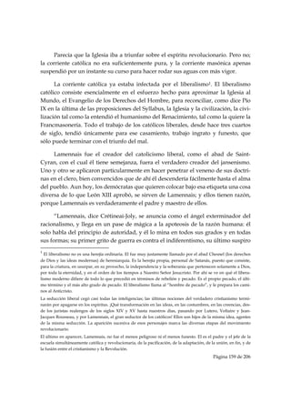 Parecía que la Iglesia iba a triunfar sobre el espíritu revolucionario. Pero no;
la corriente católica no era suficientemente pura, y la corriente masónica apenas
suspendió por un instante su curso para hacer rodar sus aguas con más vigor.

      La corriente católica ya estaba infectada por el liberalismo1. El liberalismo
católico consiste esencialmente en el esfuerzo hecho para aproximar la Iglesia al
Mundo, el Evangelio de los Derechos del Hombre, para reconciliar, como dice Pío
IX en la última de las proposiciones del Syllabus, la Iglesia y la civilización, la civi-
lización tal como la entendió el humanismo del Renacimiento, tal como la quiere la
Francmasonería. Todo el trabajo de los católicos liberales, desde hace tres cuartos
de siglo, tendió únicamente para ese casamiento, trabajo ingrato y funesto, que
sólo puede terminar con el triunfo del mal.

     Lamennais fue el creador del catolicismo liberal, como el abad de Saint-
Cyran, con el cual él tiene semejanza, fuera el verdadero creador del jansenismo.
Uno y otro se aplicaron particularmente en hacer penetrar el veneno de sus doctri-
nas en el clero, bien convencidos que de ahí él descendería fácilmente hasta el alma
del pueblo. Aun hoy, los demócratas que quieren colocar bajo esa etiqueta una cosa
diversa de lo que León XIII aprobó, se sirven de Lamennais; y ellos tienen razón,
porque Lamennais es verdaderamente el padre y maestro de ellos.

      “Lamennais, dice Crétineai-Joly, se anuncia como el ángel exterminador del
racionalismo, y llega en un pase de mágica a la apoteosis de la razón humana: él
solo habla del principio de autoridad, y él lo mina en todos sus grados y en todas
sus formas; su primer grito de guerra es contra el indiferentismo, su último suspiro
                                                            
1
    El liberalismo no es una herejía ordinaria. El fue muy justamente llamado por el abad Chesnel (los derechos
de Dios y las ideas modernas) de heresiarquía. Es la herejía propia, personal de Satanás, puesto que consiste,
para la criatura, en usurpar, en su provecho, la independencia y la soberanía que pertenecen solamente a Dios,
por toda la eternidad, y en el orden de los tiempos a Nuestro Señor Jesucristo. Por ahí se ve en qué el libera-
lismo moderno difiere de todo lo que precedió en términos de rebelión y pecado. Es el propio pecado, el últi-
mo término y el más alto grado de pecado. El liberalismo llama al “hombre de pecado”, y le prepara los cami-
nos al Anticristo.
La seducción liberal cegó casi todas las inteligencias; las últimas nociones del verdadero cristianismo termi-
narán por apagarse en los espíritus. ¡Qué transformación en las ideas, en las costumbres, en las creencias, des-
de los juristas realengos de los siglos XIV y XV hasta nuestros días, pasando por Lutero, Voltaire y Jean-
Jacques Rousseau, y por Lamennais, el gran seductor de los católicos! Ellos son hijos de la misma idea, agentes
de la misma seducción. La aparición sucesiva de esos personajes marca las diversas etapas del movimiento
revolucionario.
El último en aparecer, Lamennais, no fue el menos peligroso ni el menos funesto. El es el padre y el jefe de la
escuela simultáneamente católica y revolucionaria, de la pacificación, de la adaptación, de la unión, en fin, y de
la fusión entre el cristianismo y la Revolución.
                                                                                             Página 159 de 206

 
 