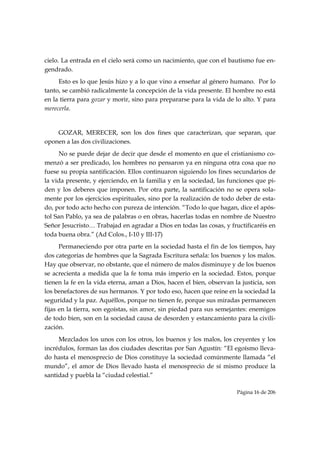 cielo. La entrada en el cielo será como un nacimiento, que con el bautismo fue en-
gendrado.
     Esto es lo que Jesús hizo y a lo que vino a enseñar al género humano. Por lo
tanto, se cambió radicalmente la concepción de la vida presente. El hombre no está
en la tierra para gozar y morir, sino para prepararse para la vida de lo alto. Y para
merecerla.


    GOZAR, MERECER, son los dos fines que caracterizan, que separan, que
oponen a las dos civilizaciones.
      No se puede dejar de decir que desde el momento en que el cristianismo co-
menzó a ser predicado, los hombres no pensaron ya en ninguna otra cosa que no
fuese su propia santificación. Ellos continuaron siguiendo los fines secundarios de
la vida presente, y ejerciendo, en la familia y en la sociedad, las funciones que pi-
den y los deberes que imponen. Por otra parte, la santificación no se opera sola-
mente por los ejercicios espirituales, sino por la realización de todo deber de esta-
do, por todo acto hecho con pureza de intención. “Todo lo que hagan, dice el após-
tol San Pablo, ya sea de palabras o en obras, hacerlas todas en nombre de Nuestro
Señor Jesucristo… Trabajad en agradar a Dios en todas las cosas, y fructificaréis en
toda buena obra.” (Ad Colos., I-10 y III-17)
      Permaneciendo por otra parte en la sociedad hasta el fin de los tiempos, hay
dos categorías de hombres que la Sagrada Escritura señala: los buenos y los malos.
Hay que observar, no obstante, que el número de malos disminuye y de los buenos
se acrecienta a medida que la fe toma más imperio en la sociedad. Estos, porque
tienen la fe en la vida eterna, aman a Dios, hacen el bien, observan la justicia, son
los benefactores de sus hermanos. Y por todo eso, hacen que reine en la sociedad la
seguridad y la paz. Aquéllos, porque no tienen fe, porque sus miradas permanecen
fijas en la tierra, son egoístas, sin amor, sin piedad para sus semejantes: enemigos
de todo bien, son en la sociedad causa de desorden y estancamiento para la civili-
zación.
     Mezclados los unos con los otros, los buenos y los malos, los creyentes y los
incrédulos, forman las dos ciudades descritas por San Agustín: “El egoísmo lleva-
do hasta el menosprecio de Dios constituye la sociedad comúnmente llamada “el
mundo”, el amor de Dios llevado hasta el menosprecio de sí mismo produce la
santidad y puebla la “ciudad celestial.”

                                                                      Página 16 de 206

 
 