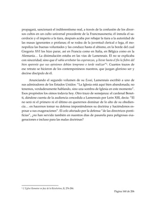propagará, sancionará el indiferentismo real, a través de la confusión de los diver-
sos cultos en un culto universal procedente de la Francmasonería; él inmola el sa-
cerdocio y el imperio a la tiara, después acaba por rebajar la tiara a la autoridad de
las masas ignorantes o profanas; él se rodea de la juventud clerical o lega, él mo-
nopoliza las buenas voluntades y las conduce hasta el abismo, en la borde del cual
Gregorio XVI los hizo parar, así en Francia como en Italia, en Bélgica como en la
Alemania… La disimulación estaba en las vías de Lamennais. El no se explicaba
con sinceridad; sino que él sabía arrebatar las esperanzas, y llevar hasta el fin la fiebre del
bien aparente que sus opiniones debían temprano o tarde realizar”1. Cuantos trazos de
ese retrato se hicieron de los contemporáneos nuestros, que juzgan glorioso ser y
decirse discípulo de él.

      Anunciando el segundo volumen de su Essai, Lamennais escribió a uno de
sus admiradores de los Estados Unidos: “La Iglesia está aquí bien abandonada; no
tenemos, verdaderamente hablando, sino una sombra de Iglesia en este momento”.
Esos propósitos los oímos todavía hoy. Otro trazo de semejanza: el cardenal Benet-
ti, dándose cuenta de la audiencia concedida a Lamennais por León XIII, decía: “El
no será ni el primero ni el último en querernos dominar de lo alto de su obedien-
cia… en hacernos tomar su defensa imponiéndonos su doctrina y haciéndonos es-
posar a sus exageraciones”. El celo afectado por la defensa “de las directrices ponti-
ficias”, ¿no han servido también en nuestros días de pasarela para peligrosas exa-
geraciones e incluso para las malas doctrinas?

            

            

            

            

            

            

            

 



                                                            
1   L'Eglise Romaine en face de la Révolution, II, 276-284.
                                                                              Página 160 de 206

 
 